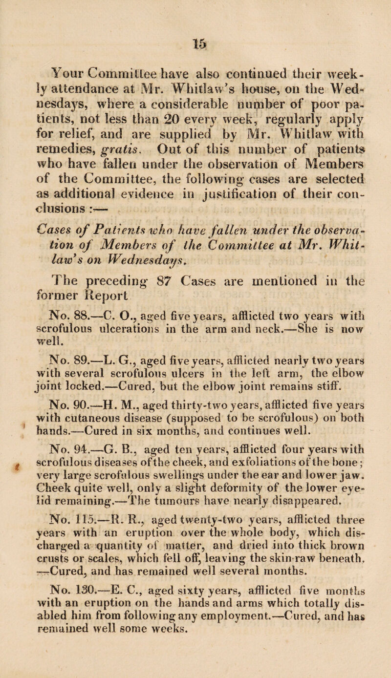 Your Committee have also continued their week¬ ly attendance at Mr. Whitlaw's house, on the Wed¬ nesdays, where a considerable number of poor pa¬ tients, not less than 20 every week, regularly apply for relief, and are supplied by Mr. Whitlaw with remedies, gratis. Out of this number of patients who have fallen under the observation of Members of the Committee, the following cases are selected as additional evidence in justification of their con- elusions :— Cases of Patients who have fallen tinder the observa¬ tion of Members of the Committee at Mr, Whit- law*s on Wednesdays, The preceding 87 Cases are mentioned in the former Report No. 88.—C. O., aged five years, afflicted two years with scrofulous ulcerations in the arm and neck.—She is now well. No. 89.—L. G., aged five years, afflicted nearly two years with several scrofulous ulcers in the left arm, the elbow joint locked.—Cured, but the elbow joint remains stiff. No. 90.—H. M., aged thirty-two years, afflicted five years with cutaneous disease (supposed to be scrofulous) on both hands.—Cured in six months, and continues well. No. 94,—G. B., aged ten years, afflicted four years with I scrofulous diseases of the cheek, and exfoliations of the bone; very large scrofulous swellings under the ear and lower jaw. Cheek quite well, only a slight deformity of the lower eye¬ lid remaining.—The tumours have nearly disappeared. No. 115.—R. R., aged twenty-two years, afflicted three years with an eruption over the whole body, which dis¬ charged a quantity of matter, and dried into thick brown crusts or scales, which fell off, leaving the skin raw beneath. —Cured, and has remained well several months. No. 130.—E. C., aged sixty years, afflicted five months with an eruption on the hands and arras which totally dis¬ abled him from following any employment.—Cured, and has remained well some weeks.