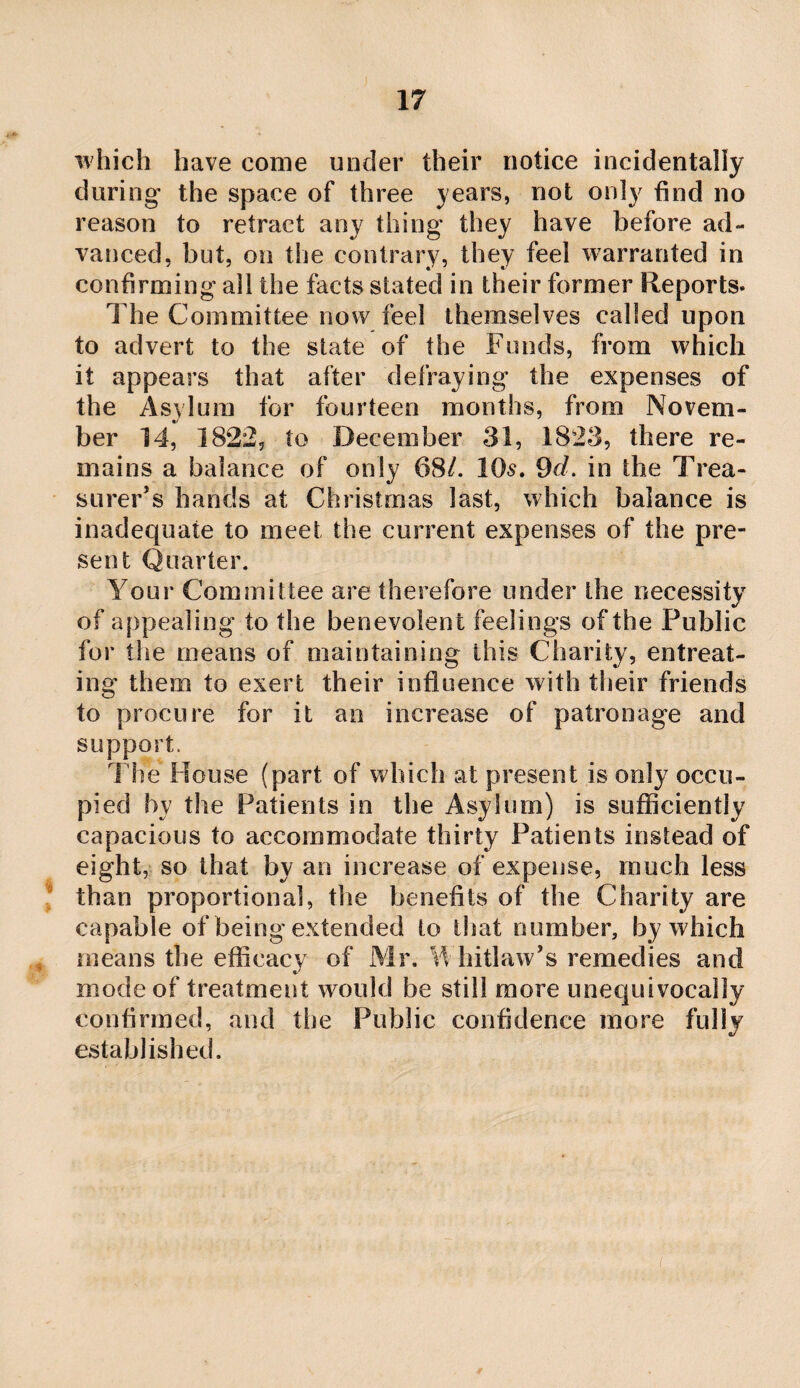 which have come under their notice incidentally during the space of three years, not only find no reason to retract any thing they have before ad¬ vanced, but, on the contrary, they feel warranted in confirming all the facts stated in their former Reports. The Committee now feel themselves called upon to advert to the state of the Funds, from which it appears that after defraying the expenses of the Asylum for fourteen months, from Novem¬ ber 14, 1822, to December 31, 1823, there re¬ mains a balance of only 68/. 10^. 9d. in the Trea¬ surer’s hands at Christmas last, which balance is inadequate to meet the current expenses of the pre¬ sent Quarter. Your Committee are therefore under the necessity of appealing to the benevolent feelings of the Public for the means of maintaining this Charity, entreat¬ ing them to exert their influence with their friends to procure for it an increase of patronage and support. The House (part of which at present is only occu¬ pied by the Patients in the Asylum) is sufficiently capacious to accommodate thirty Patients instead of eight, so that by an increase of expense, much less “ than proportional, the benefits of the Charity are capable of being extended to that number, by which means the efficacy of Mr. Y hitlaw’s remedies and mode of treatment would be still more unequivocally confirmed, and the Public confidence more fully establislied.