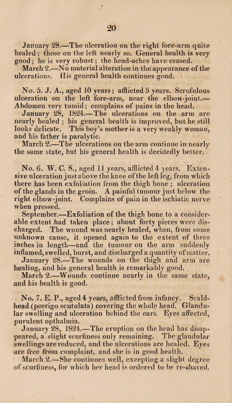 January 28.—The ulceration on the right fore-arm quite healed; those on the left nearly so. General health is very good; he is very robust; the head-aches have ceased. March 2.—No material alteration in the appearance of the ulcerations. His general health continues good. No. 5. J. A., aged 10 years; afflicted 5 years. Scrofulous ulceration on the left fore-arm, near the elbow-joint.— Abdomen very tumid; complains of pains in the head. January 28, 1824.—The ulcerations on the arm are nearly healed ; his general health is improved, but he still looks delicate. This boy’s mother is a very weakly woman, and his father is paralytic. March 2.—The ulcerations on the arm continue in nearly the same state, but his general health is decidedly belter. No. 6. W. C. S., aged 11 years, afflicted 4 years. Exten¬ sive ulceration just above the knee of the left leg, from which there has been exfoliation from the thigh bone ; ulceration of the glands in the groin. A painful tumour just below^ the right elbow -joint. Complains of pain in theischiatic nerve when pressed. September.—Exfoliation of the thigh bone to a consider¬ able extent had taken place; about forty pieces were dis¬ charged. The wound was nearly healed, when, from some unknown cause, it opened again to the extent of three inches in length—and the tumour on the arm suddenly inflamed, swelled, burst, and discharged a quantity of matter. January 28.—The wounds on the thigh and arm are healing, and his general health is remarkably good. March 2.—Wounds continue nearly in the same state, and his health is good. No. 7. E. P., aged 4 years, afflicted from infancy. Scald- head (porrigo scutulata) covering the whole head. Glandu¬ lar swelling and ulceration behind the ears. Eyes affected, purulent opthalmia. January 28, 1824.—The eruption on the head has disap¬ peared, a slight scurfiness only remaining. The glandular swellings are reduced, and the ulcerations are healed. Eyes are free from complaint, and she is in good health. March 2.—She continues well, excepting a slight degree of scurfiness, for which her head is ordered to be re-sliaved.