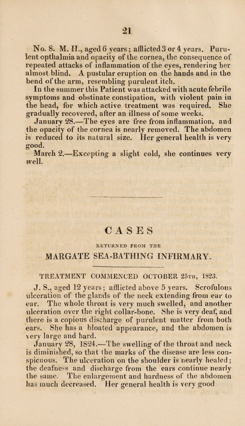 No. 8. M. H., aged 6 years; afflicted3 or 4 years. Puru¬ lent optlialmia and opacity of the cornea, the consequence of repeated attacks of inflammation of the eyes, rendering her almost blind. A pustular eruption on the hands and in the bend of the arm, resembling purulent itch. In the summer this Patient was attacked with acute febrile symptoms and obstinate constipation, with violent pain in the head, for which active treatment was required. She gradually recovered, after an illness of some weeks. January 28.—The eyes are free from inflammation, and the opacity of the cornea is nearly removed. The abdomen is reduced to its natural size. Her general health is very good. ’ March 2.—Excepting a slight cold, she continues very well. CASES RETURNED FROM THE MARGATE SEA-BATHING INFIRMARY. TREATMENT COMMENCED OCTOBER 25th, 1823. J. S., aged 12 years; afflicted above 5 years. Scrofulous ulceration of the glands of the neck extending from ear to ear. The whole throat is very much swelled, and another ulceration over the right collar-bone. She is very deat^ and there is a copious discharge of purulent matter from both ears. She has a bloated appearance, and the abdomen is very large and hard. January 28, 1824.—The swelling of the throat and neck is diminished, so that the marks of the disease are less con¬ spicuous. The ulceration on the shoulder is nearly healed; the deafness and discharge from the ears continue nearly the same. The enlargement and hardness of the abdomen has much decreased. Her general health is very good