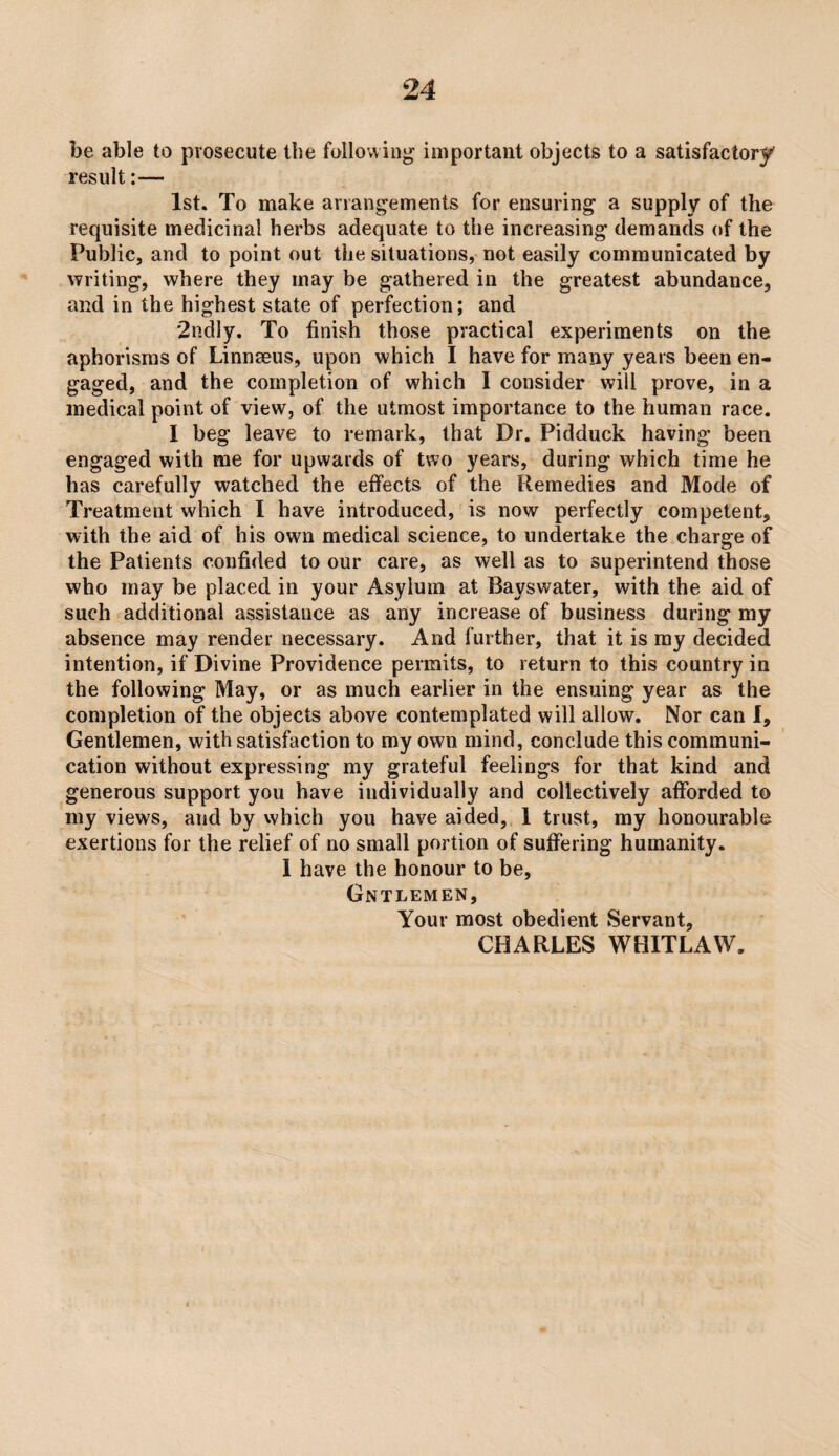 be able to prosecute the following important objects to a satisfactory result:— 1st. To make arrangements for ensuring a supply of the requisite medicinal herbs adequate to the increasing demands of the Public, and to point out the situations, not easily communicated by writing, where they may be gathered in the greatest abundance, and in the highest state of perfection; and 2ndly. To finish those practical experiments on the aphorisms of Linnaeus, upon which I have for many years been en¬ gaged, and the completion of which I consider will prove, in a medical point of view, of the utmost importance to the human race. I beg leave to remark, that Dr. Pidduck having been engaged with me for upwards of two years, during which time he has carefully watched the effects of the Remedies and Mode of Treatment which I have introduced, is now perfectly competent, with the aid of his own medical science, to undertake the charge of the Patients confided to our care, as well as to superintend those who may be placed in your Asylum at Bayswater, with the aid of such additional assistance as any increase of business during my absence may render necessary. And further, that it is ray decided intention, if Divine Providence permits, to return to this country in the following May, or as much earlier in the ensuing year as the completion of the objects above contemplated will allow. Nor can I, Gentlemen, with satisfaction to my own mind, conclude this communi¬ cation without expressing my grateful feelings for that kind and generous support you have individually and collectively aflforded to my views, and by which you have aided, 1 trust, my honourable exertions for the relief of no small portion of suffering humanity, 1 have the honour to be, Gntlemen, Your most obedient Servant, CHARLES WHITLAW.