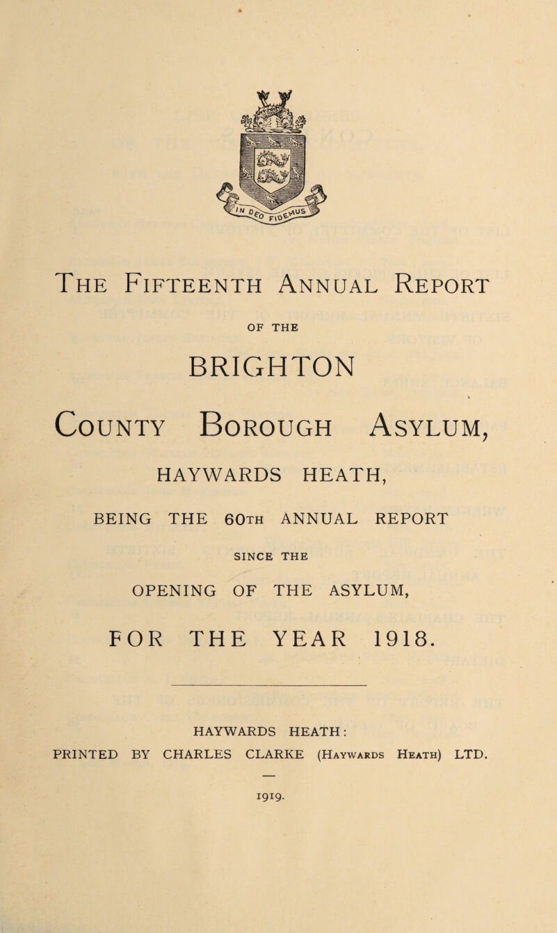 The Fifteenth Annual Report OF THE BRIGHTON County Borough Asylum, HAYWARDS HEATH, BEING THE 60th ANNUAL REPORT SINCE THE OPENING OF THE ASYLUM, FOR THE YEAR 1918. HAYWARDS HEATH: PRINTED BY CHARLES CLARKE (Haywards Heath) LTD. 1919.