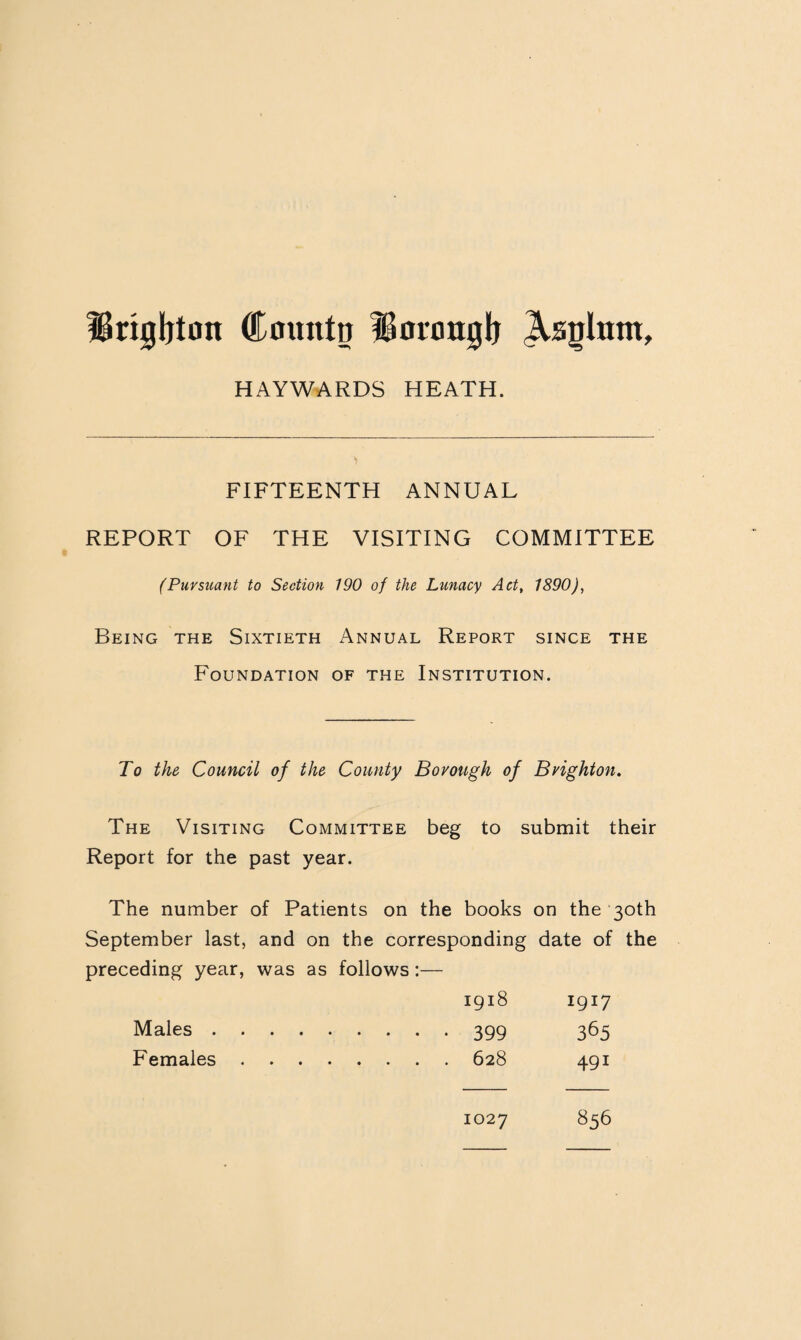 Hrigljton Cmuttn iBonmglj Asglntit, HAYWARDS HEATH. FIFTEENTH ANNUAL REPORT OF THE VISITING COMMITTEE (Pursuant to Section 190 of the Lunacy Act, 1890), Being the Sixtieth Annual Report since the Foundation of the Institution. To the Council of the County Borough of Brighton. The Visiting Committee beg to submit their Report for the past year. The number of Patients on the books on the 30th September last, and on the corresponding date of the preceding year, was as follows:— 1918 I9I7 Males. .... 399 365 Females . . . . 491 1027 856