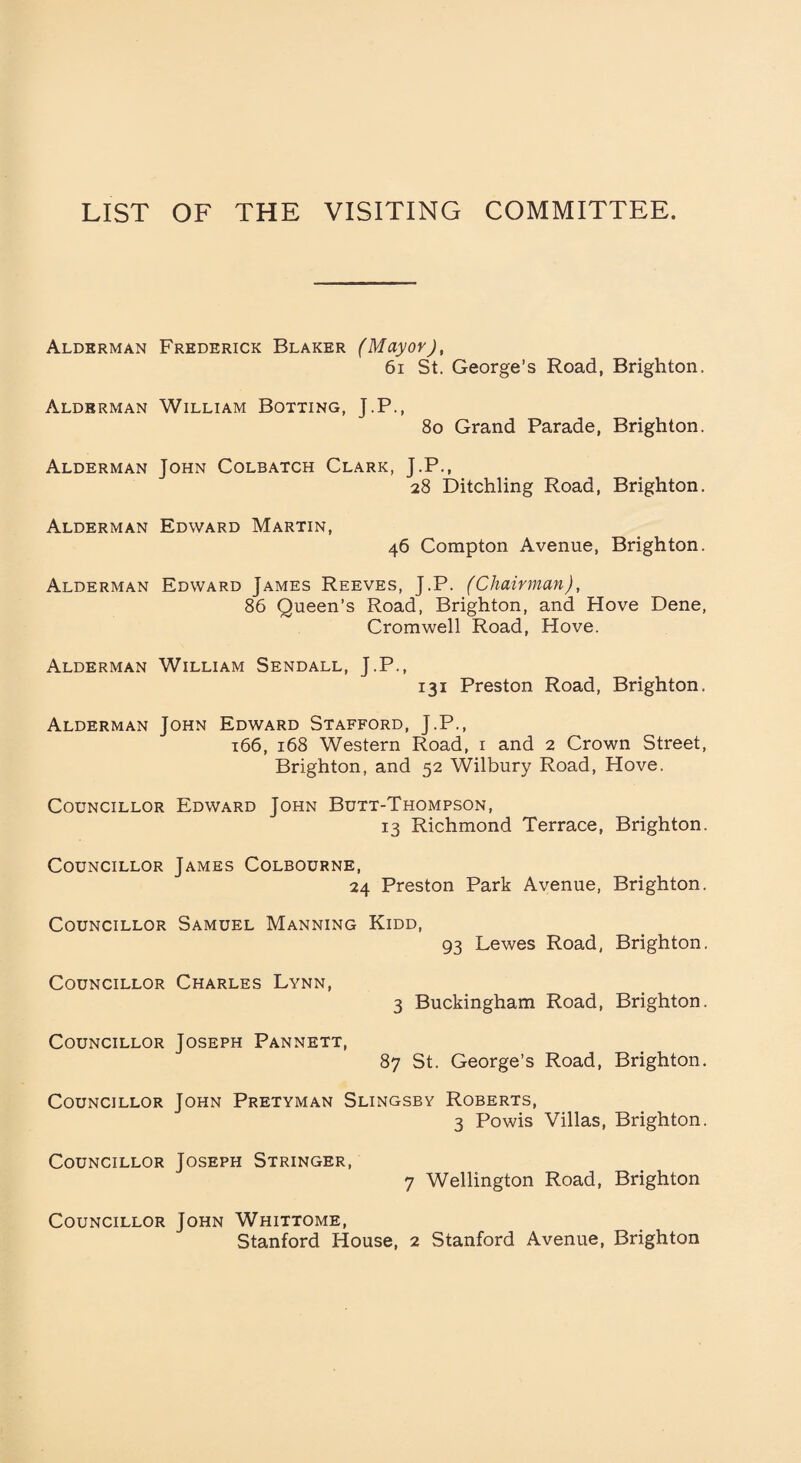 LIST OF THE VISITING COMMITTEE. Alderman Frederick Blaker (Mayor), 61 St. George’s Road, Brighton. Alderman William Botting, J.P., 8o Grand Parade, Brighton. Alderman John Colbatch Clark, J.P., 28 Ditchling Road, Brighton. Alderman Edward Martin, 46 Compton Avenue, Brighton. Alderman Edward James Reeves, J.P. (Chairman), 86 Queen’s Road, Brighton, and Hove Dene, Cromwell Road, Hove. Alderman William Sendall, J.P., 131 Preston Road, Brighton. Alderman John Edward Stafford, J.P., 166, 168 Western Road, i and 2 Crown Street, Brighton, and 52 Wilbury Road, Hove. Councillor Edward John Butt-Thompson, 13 Richmond Terrace, Brighton. Councillor James Colbourne, 24 Preston Park Avenue, Brighton. Councillor Samuel Manning Kidd, 93 Lewes Road, Brighton. Councillor Charles Lynn, 3 Buckingham Road, Brighton. Councillor Joseph Pannett, 87 St. George’s Road, Brighton. Councillor John Pretyman Slingsby Roberts, 3 Powis Villas, Brighton. Councillor Joseph Stringer, 7 Wellington Road, Brighton Councillor John Whittome, Stanford House, 2 Stanford Avenue, Brighton