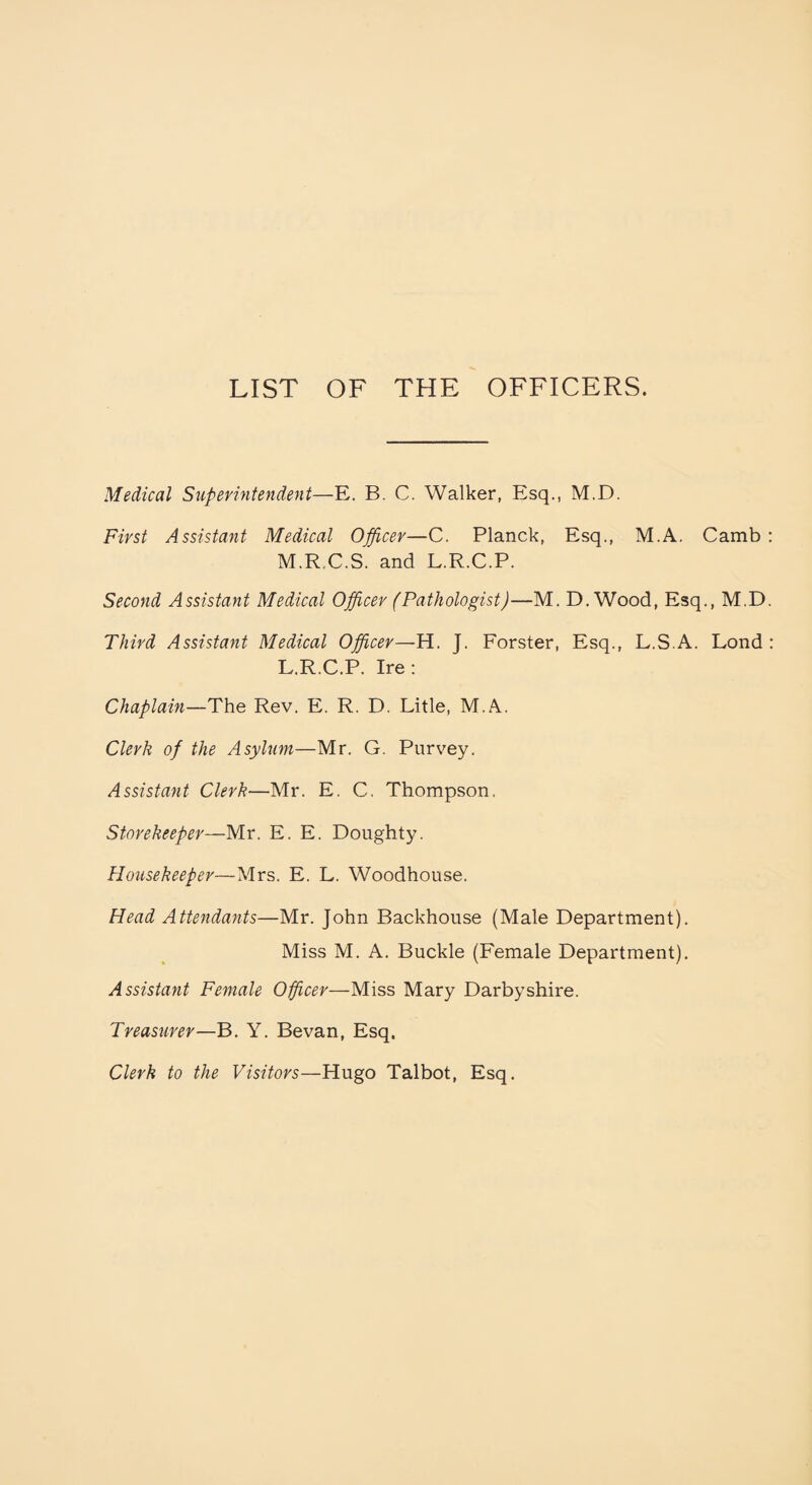 Medical Superintendent—E. B. C. Walker, Esq., M.D. First Assistant Medical Officer—C. Planck, Esq., M.A. Camb M.R..C.S. and L.R.C.P. Second Assistant Medical Offcer (Pathologist)—M. D.Wood, Esq., M.D Third Assistant Medical Offcer—H. J. Forster, Esq., L.S.A. Lond L.R.C.P. Ire: Chaplain—The Rev. E. R. D. Litle, M.A. Clerk of the Asylum—Mr. G. Purvey. Assistant Clerk—Mr. E. C. Thompson. Storekeeper—Mr. E. E. Doughty. Housekeeper—Mrs. E. L. Woodhouse. Head Attendants—Mr. John Backhouse (Male Department). Miss M. A. Buckle (Female Department). Assistant Female Officer—Miss Mary Darbyshire. Treasurer—B. Y. Bevan, Esq. Clerk to the Visitors—Hugo Talbot, Esq.