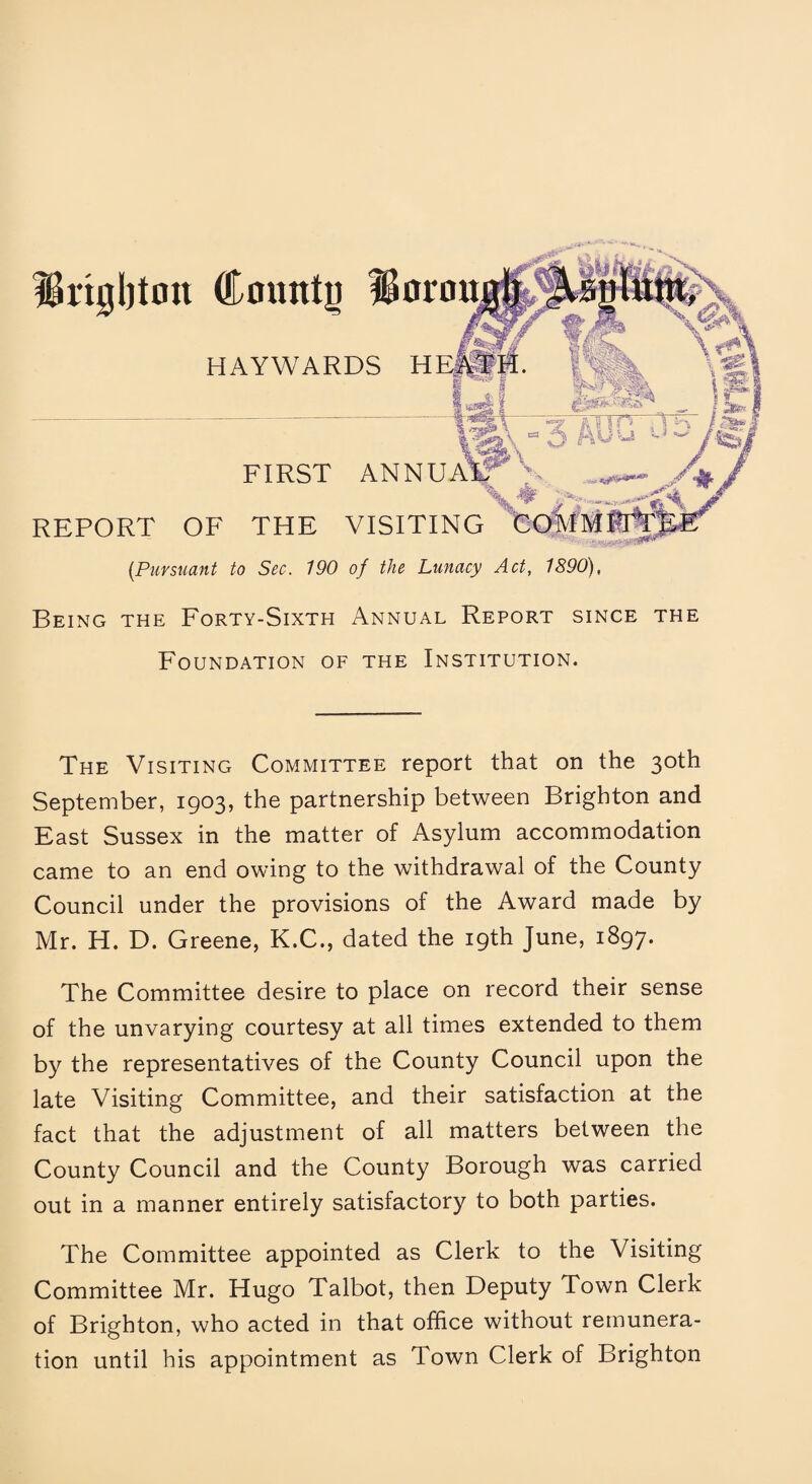 IBrigljton County IS HAYWARDS FIRST ANN REPORT OF THE VISITING [Pursuant to Sec. 190 of the Lunacy Act, 1890), Being the Forty-Sixth Annual Report since the Foundation of the Institution. The Visiting Committee report that on the 30th September, 1903, the partnership between Brighton and East Sussex in the matter of Asylum accommodation came to an end owing to the withdrawal of the County Council under the provisions of the Award made by Mr. H. D. Greene, K.C., dated the 19th June, 1897. The Committee desire to place on record their sense of the unvarying courtesy at all times extended to them by the representatives of the County Council upon the late Visiting Committee, and their satisfaction at the fact that the adjustment of all matters between the County Council and the County Borough was carried out in a manner entirely satisfactory to both parties. The Committee appointed as Clerk to the Visiting Committee Mr. Hugo Talbot, then Deputy Town Clerk of Brighton, who acted in that office without remunera¬ tion until his appointment as Town Clerk of Brighton