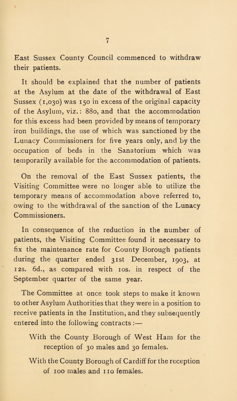 East Sussex County Council commenced to withdraw their patients. It should be explained that the number of patients at the Asylum at the date of the withdrawal of East Sussex (1,030) was 150 in excess of the original capacity of the Asylum, viz.: 880, and that the accommodation for this excess had been provided by means of temporary iron buildings, the use of which was sanctioned by the Lunacy Commissioners for five years only, and by the occupation of beds in the Sanatorium which was temporarily available for the accommodation of patients. On the removal of the East Sussex patients, the Visiting Committee were no longer able to utilize the temporary means of accommodation above referred to, owing to the withdrawal of the sanction of the Lunacy Commissioners. In consequence of the reduction in the number of patients, the Visiting Committee found it necessary to fix the maintenance rate for County Borough patients during the quarter ended 31st December, 1903, at I2S. 6d., as compared with los. in respect of the September quarter of the same year. The Committee at once took steps to make it known to other Asylum Authorities that they were in a position to receive patients in the Institution, and they subsequently entered into the following contracts :— With the County Borough of West Ham for the reception of 30 males and 30 females. With the County Borough of Cardiff for the reception of 100 males and no females.