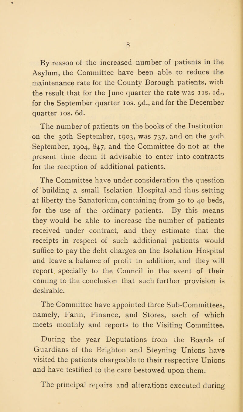 By reason of the increased number of patients in the Asylum, the Committee have been able to reduce the maintenance rate for the County Borough patients, with the result that for the June quarter the rate was iis. id., for the September quarter los. gd., and for the December quarter los. 6d. The number of patients on the books of the Institution on the 30th September, 1903, was 737, and on the 30th September, 1904, 847, and the Committee do not at the present time deem it advisable to enter into contracts for the reception of additional patients. The Committee have under consideration the question of'building a small Isolation Hospital and thus setting at liberty the Sanatorium, containing from 30 to 40 beds, for the use of the ordinary patients. By this means they would be able to increase the number of patients received under contract, and they estimate that the receipts in respect of such additional patients would suffice to pay the debt charges on the Isolation Hospital and leave a balance of profit in addition, and they will report, specially to the Council in the event of their coming to the conclusion that such further provision is desirable. The Committee have appointed three Sub-Committees, namely. Farm, Finance, and Stores, each of which meets monthly and reports to the Visiting Committee. During the year Deputations from the Boards of Guardians of the Brighton and Steyning Unions have visited the patients chargeable to their respective Unions and have testified to the care bestowed upon them. The principal repairs and alterations executed during