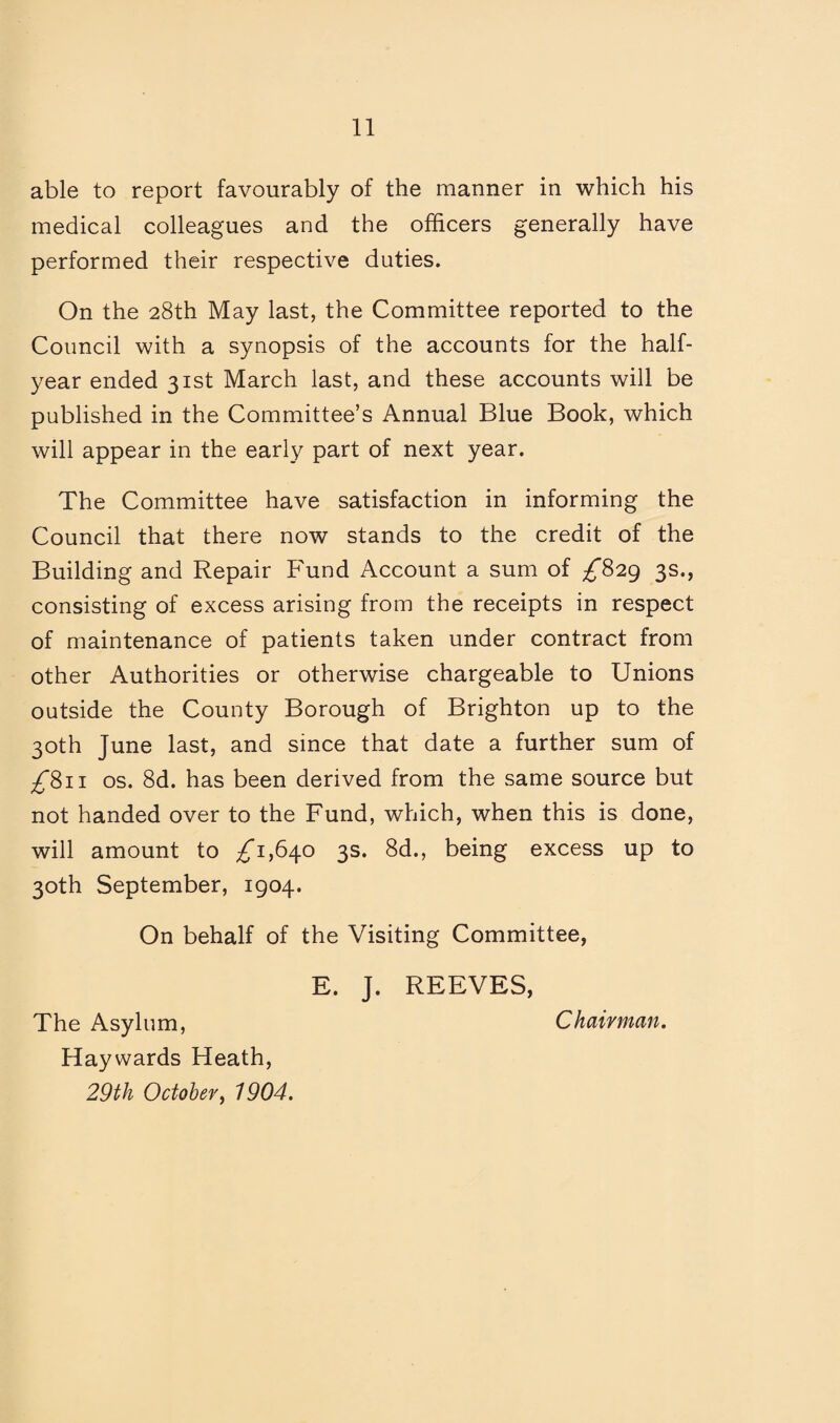able to report favourably of the manner in which his medical colleagues and the officers generally have performed their respective duties. On the 28th May last, the Committee reported to the Council with a synopsis of the accounts for the half- year ended 31st March last, and these accounts will be published in the Committee’s Annual Blue Book, which will appear in the early part of next year. The Committee have satisfaction in informing the Council that there now stands to the credit of the Building and Repair P'und Account a sum of 3s., consisting of excess arising from the receipts in respect of maintenance of patients taken under contract from other Authorities or otherwise chargeable to Unions outside the County Borough of Brighton up to the 30th June last, and since that date a further sum of ;£‘8ii os. 8d. has been derived from the same source but not handed over to the Fund, which, when this is done, will amount to ;^i,64o 3s. 8d., being excess up to 30th September, 1904. On behalf of the Visiting Committee, E. J. REEVES, The Asylum, Chairman, Haywards Heath, 29th October^ 1904.