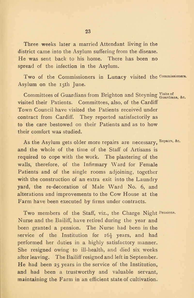 Three weeks later a married Attendant living in the district came into the Asylum suffering from the disease. He was sent back to his home. There has been no spread of the infection in the Asylum. Two of the Commissioners in Lunacy visited the Commissioners. Asylum on the 15th June. Committees of Guardians from Brighton and Steyning &c. visited their Patients. Committees, also, of the Cardiff Town Council have visited the Patients received under contract from Cardiff. They reported satisfactorily as to the care bestowed on their Patients and as to how their comfort was studied. As the Asylum gets older more repairs are necessary, and the whole of the time of the Staff of Artisans is required to cope with the work. The plastering of the walls, therefore, of the Infirmary Ward for Female Patients and of the single rooms adjoining, together with the construction of an extra exit into the Laundry yard, the re-decoration of Male Ward No. 6, and alterations and improvements to the Cow House at the Farm have been executed by firms under contracts. Two members of the Staff, viz., the Charge Night Pensions. Nurse and the Bailiff, have retired during the year and been granted a pension. The Nurse had been in the service of the Institution for 16J years, and had performed her duties in a highly satisfactory manner. She resigned owing to ill-health, and died six weeks after leaving. The Bailiff resigned and left in September. He had been 25 years in the service of the Institution, and had been a trustworthy and valuable servant, maintaining the Farm in an efficient state of cultivation.