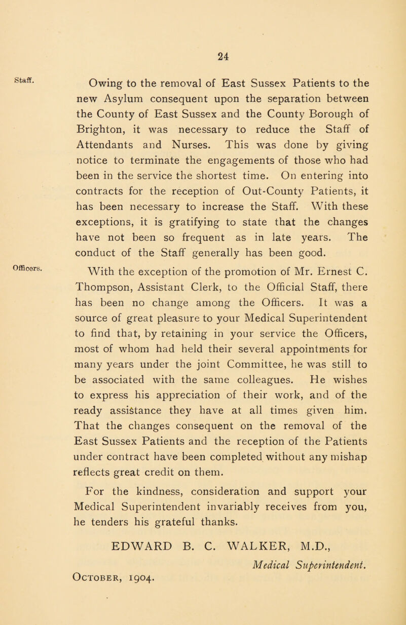 staff. Officers. Owing to the removal of East Sussex Patients to the new Asylum consequent upon the separation between the County of East Sussex and the County Borough of Brighton, it was necessary to reduce the Staff of Attendants and Nurses. This was done by giving notice to terminate the engagements of those who had been in the service the shortest time. On entering into contracts for the reception of Out-County Patients, it has been necessary to increase the Staff. With these exceptions, it is gratifying to state that the changes have not been so frequent as in late years. The conduct of the Staff generally has been good. With the exception of the promotion of Mr. Ernest C. Thompson, Assistant Clerk, to the Official Staff, there has been no change among the Officers. It was a source of great pleasure to your Medical Superintendent to find that, by retaining in your service the Officers, most of whom had held their several appointments for many years under the joint Committee, he was still to be associated with the same colleagues. He wishes to express his appreciation of their work, and of the ready assistance they have at all times given him. That the changes consequent on the removal of the East Sussex Patients and the reception of the Patients under contract have been completed without any mishap reflects great credit on them. For the kindness, consideration and support your Medical Superintendent invariably receives from you, he tenders his grateful thanks. EDWARD B. C. WALKER, M.D., Medical Siipenntendent. October, 1904.