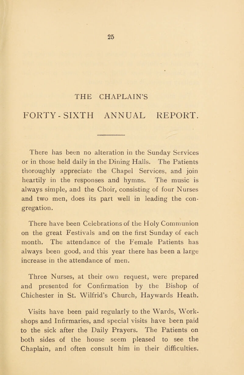 THE CHAPLAIN’S FORTY-SIXTH ANNUAL REPORT. There has been no alteration in the Sunday Services or in those held daily in the Dining Halls. The Patients thoroughly appreciate the Chapel Services, and join heartily in the responses and hymns. The music is always simple, and the Choir, consisting of four Nurses and two men, does its part well in leading the con¬ gregation. There have been Celebrations of the Holy Communion on the great Festivals and on the first Sunday of each month. The attendance of the PTmale Patients has always been good, and this year there has been a large increase in the attendance of men. Three Nurses, at their own request, were prepared and presented for Confirmation by the Bishop of Chichester in St. Wilfrid’s Church, Haywards Heath. Visits have been paid regularly to the Wards, Work¬ shops and Infirmaries, and special visits have been paid to the sick after the Daily Prayers. The Patients on both sides of the house seem pleased to see the Chaplain, and often consult him in their difficulties.