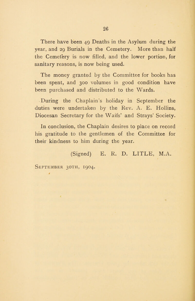 There have been 49 Deaths in the Asylum during the year, and 29 Burials in the Cemetery. More than half the Cemetery is now filled, and the lower portion, for sanitary reasons, is now being used. The money granted by the Committee for books has been spent, and 300 volumes in good condition have been purchased and distributed to the Wards. During the Chaplain’s holiday in September the duties were undertaken by the Rev. A. E. Hollins, Diocesan Secretary for the Waifs’ and Strays’ Society. In conclusion, the Chaplain desires to place on record his gratitude to the gentlemen of the Committee for their kindness to him during the year. (Signed) E. R. D. LITRE, M.A.