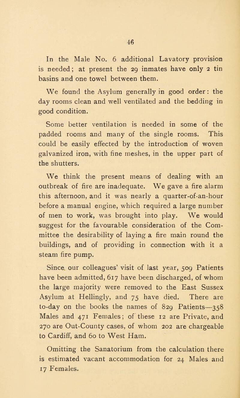 In the Male No. 6 additional Lavatory provision is needed; at present the 29 inmates have only 2 tin basins and one towel between them. We found the Asylum generally in good order: the day rooms clean and well ventilated and the bedding in good condition. Some better ventilation is needed in some of the padded rooms and many of the single rooms. This could be easily effected by the introduction of woven galvanized iron, with fine meshes, in the upper part of the shutters. We think the present means of dealing with an outbreak of fire are inadequate. We gave a fire alarm this afternoon, and it was nearly a quarter-of-an-hour before a manual engine, which required a large number of men to work, was brought into play. We would suggest for the favourable consideration of the Com¬ mittee the desirability of laying a fire main round the buildings, and of providing in connection with it a steam fire pump. Since, our colleagues’ visit of last year, 509 Patients have been admitted, 617 have been discharged, of whom the large majority were removed to the East Sussex Asylum at Hellingly, and 75 have died. There are to-day on the books the names of 829 Patients—358 Males and 471 Females; of these 12 are Private, and 270 are Out-County cases, of whom 202 are chargeable to Cardiff, and 60 to West Ham. Omitting the Sanatorium from the calculation there is estimated vacant accommodation for 24 Males and 17 Females.