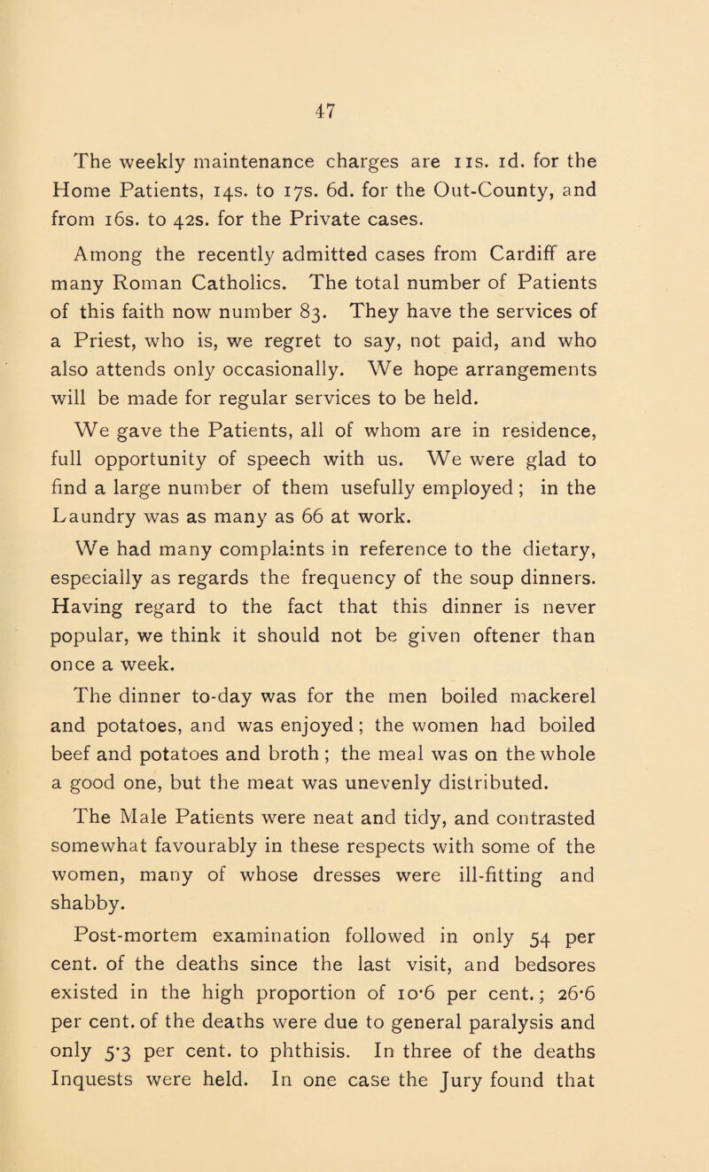 The weekly maintenance charges are iis. id. for the Home Patients, 14s. to 17s. 6d. for the Out-County, and from i6s. to 42s. for the Private cases. Among the recently admitted cases from Cardiff are many Roman Catholics. The total number of Patients of this faith now number 83. They have the services of a Priest, who is, we regret to say, not paid, and who also attends only occasionally. We hope arrangements will be made for regular services to be held. We gave the Patients, all of whom are in residence, full opportunity of speech with us. We were glad to find a large number of them usefully employed ; in the Laundry was as many as 66 at work. We had many complaints in reference to the dietary, especially as regards the frequency of the soup dinners. Having regard to the fact that this dinner is never popular, we think it should not be given oftener than once a week. The dinner to-day was for the men boiled mackerel and potatoes, and was enjoyed; the women had boiled beef and potatoes and broth ; the meal was on the whole a good one, but the meat was unevenly distributed. The Male Patients were neat and tidy, and contrasted somewhat favourably in these respects with some of the women, many of whose dresses were ill-fitting and shabby. Post-mortem examination followed in only 54 per cent, of the deaths since the last visit, and bedsores existed in the high proportion of io*6 per cent.; 26*6 per cent, of the deaths were due to general paralysis and 5*3 cent, to phthisis. In three of the deaths Inquests were held. In one case the Jury found that