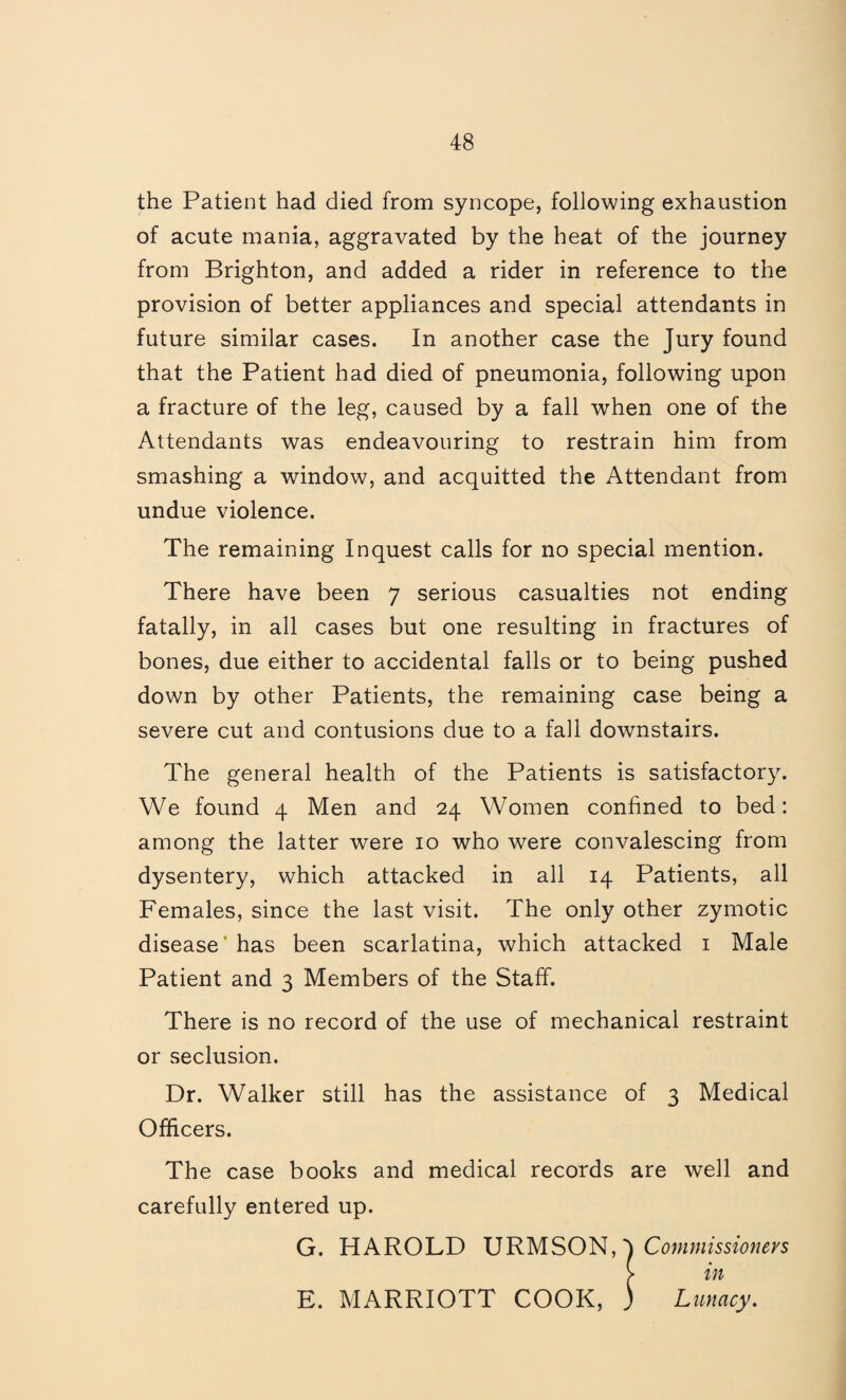 the Patient had died from syncope, following exhaustion of acute mania, aggravated by the heat of the journey from Brighton, and added a rider in reference to the provision of better appliances and special attendants in future similar cases. In another case the Jury found that the Patient had died of pneumonia, following upon a fracture of the leg, caused by a fall when one of the Attendants was endeavouring to restrain him from smashing a window, and acquitted the Attendant from undue violence. The remaining Inquest calls for no special mention. There have been 7 serious casualties not ending fatally, in all cases but one resulting in fractures of bones, due either to accidental falls or to being pushed down by other Patients, the remaining case being a severe cut and contusions due to a fall downstairs. The general health of the Patients is satisfactory. We found 4 Men and 24 Women confined to bed: among the latter were 10 who were convalescing from dysentery, which attacked in all 14 Patients, all Females, since the last visit. The only other zymotic disease* has been scarlatina, which attacked i Male Patient and 3 Members of the Staff. There is no record of the use of mechanical restraint or seclusion. Dr. Walker still has the assistance of 3 Medical Officers. The case books and medical records are well and carefully entered up. G. HAROLD URMSON, > in E. MARRIOTT COOK, ) Lunacy.
