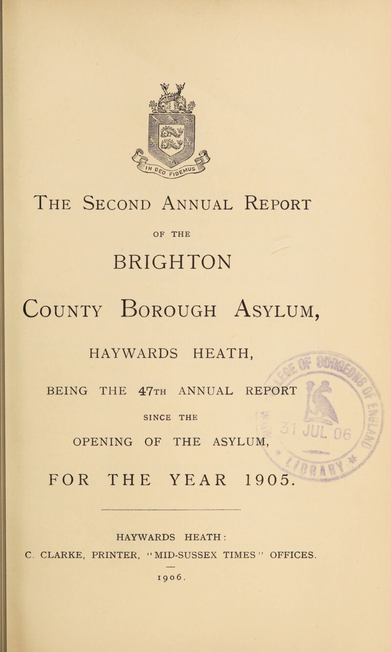 The Second Annual Report OF THE BRIGHTON County Borough Asylum, HAYWARDS HEATH, BEING THE 47th ANNUAL REPORT SINCE THE OPENING OF THE ASYLUM, FOR THE YEAR 1905. HAYWARDS HEATH : C. CLARKE, PRINTER, •• MID-SUSSEX TIMES” OFFICES. 1906.