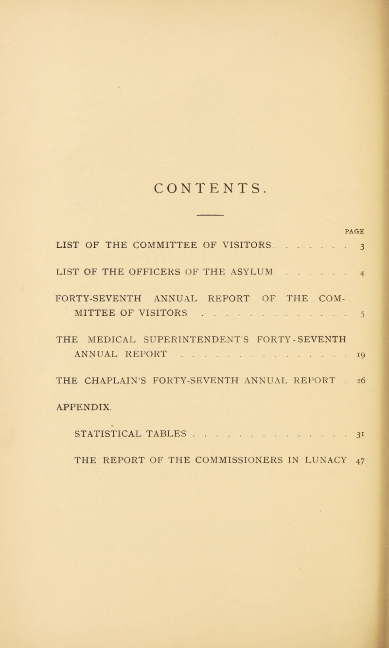 CONTENTS. PAGE LIST OF THE COMMITTEE OF VISITORS.3 LIST OF THE OFFICERS OF THE ASYLUM.4 FORTY-SEVENTH ANNUAL REPORT OF THE COM¬ MITTEE OF VISITORS.5 THE MEDICAL SUPERINTENDENT’S FORTY - SEVENTH ANNUAL REPORT.19 THE CHAPLAIN’S FORTY-SEVENTH ANNUAL REPORT . 26 APPENDIX. STATISTICAL TABLES.31 THE REPORT OF THE COMMISSIONERS IN LUNACY 47