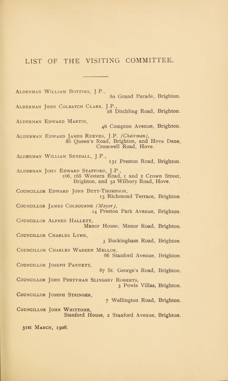 LIST OF THE VISITING COMMITTEE. Alderman William Botting, J.P., 80 Grand Parade, Brighton. Alderman John Colbatch Clark, J.P., 28 Ditchling Road, Brighton. Alderman Edward Martin, 46 Compton Avenue, Brighton, Alderman Edward James Reeves, J.P. (Chairman), 86 Queen’s Road, Brighton, and Hove Dene, Cromwell Road, Hove. Alderman William Sendall, J.P., 131 Preston Road, Brighton. Alderman John Edward Stafford, J.P., 166, 168 Western Road, 1 and 2 Crown Street, Brighton, and 52 Wilbury Road, Hove. Councillor Edward John Butt-Thompson, 13 Richmond Terrace, Brighton. Councillor James Colbourne (Mayor), 24 Preston Park Avenue, Brighton. Councillor Alfred Hallett, Manor House, Manor Road, Brighton. Councillor Charles Lynn, 3 Buckingham Road, Brighton. Councillor Charles Warren Mellor, 66 Stanford Avenue, Brighton. Councillor Joseph Pannett, 87 St. George’s Road, Brighton. Councillor John Pretyman Slingsby Roberts, 3 Powis Villas, Brighton. Councillor Joseph Stringer, 7 Wellington Road, Brighton. Councillor John Whittome, Stanford House, 2 Stanford Avenue, Brighton. 31st March, 1906.