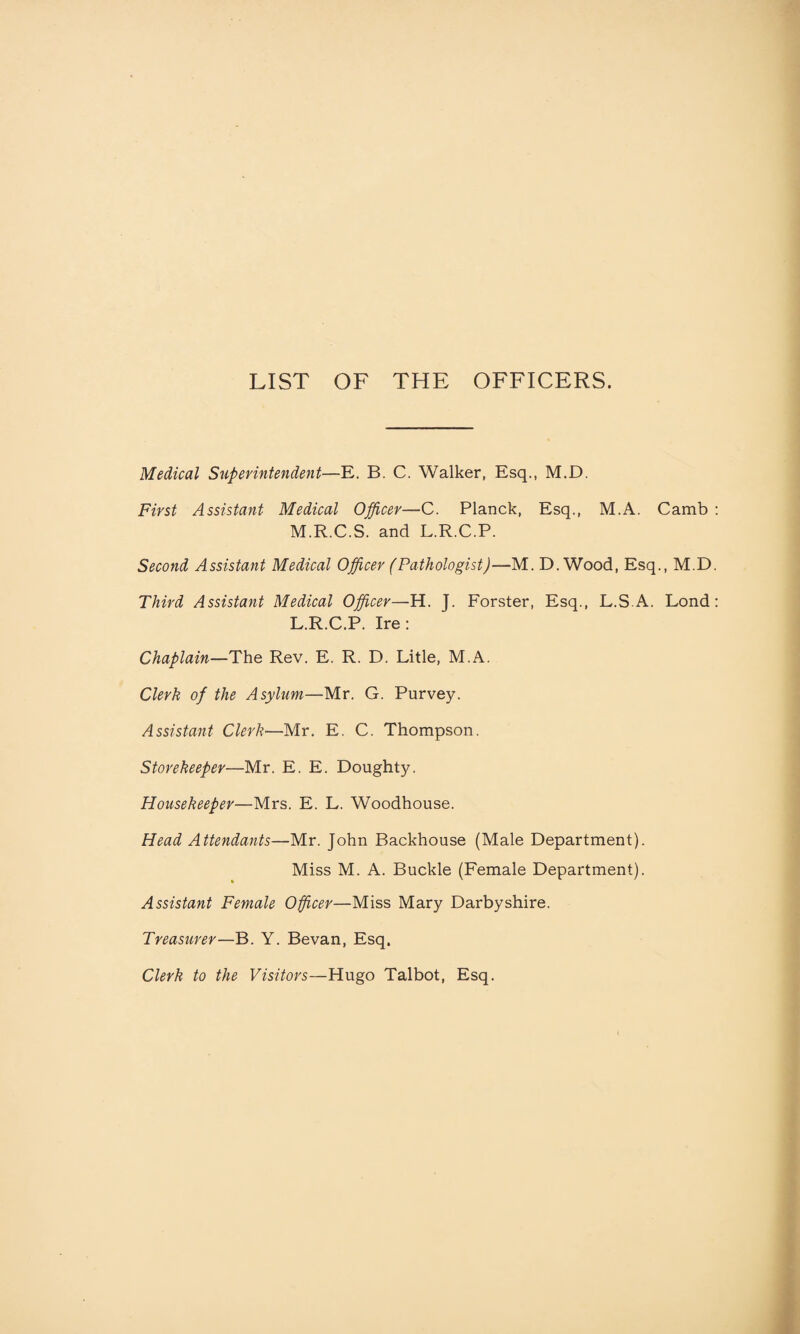 LIST OF THE OFFICERS. Medical Superintendent—E. B. C. Walker, Esq., M.D. First Assistant Medical Officer—C. Planck, Esq., M.A. Camb M.R.C.S. and L.R.C.P. Second Assistant Medical Officer (Pathologist)—M. D. Wood, Esq., M.D Third Assistant Medical Officer—H. T. Forster, Esq., L.S A. Lond L.R.C.P. Ire : Chaplain—The Rev. E. R. D. Litle, M.A. Clerk of the Asylum—Mr. G. Purvey. Assistant Clerk•—Mr. E. C. Thompson. Storekeeper—Mr. E. E. Doughty. Housekeeper—Mrs. E. L. Woodhouse. Head Attendants—Mr. John Backhouse (Male Department). Miss M. A. Buckle (Female Department). Assistant Female Officer—Miss Mary Darby shire. Treasurer—B. Y. Bevan, Esq. Clerk to the Visitors—Hugo Talbot, Esq.