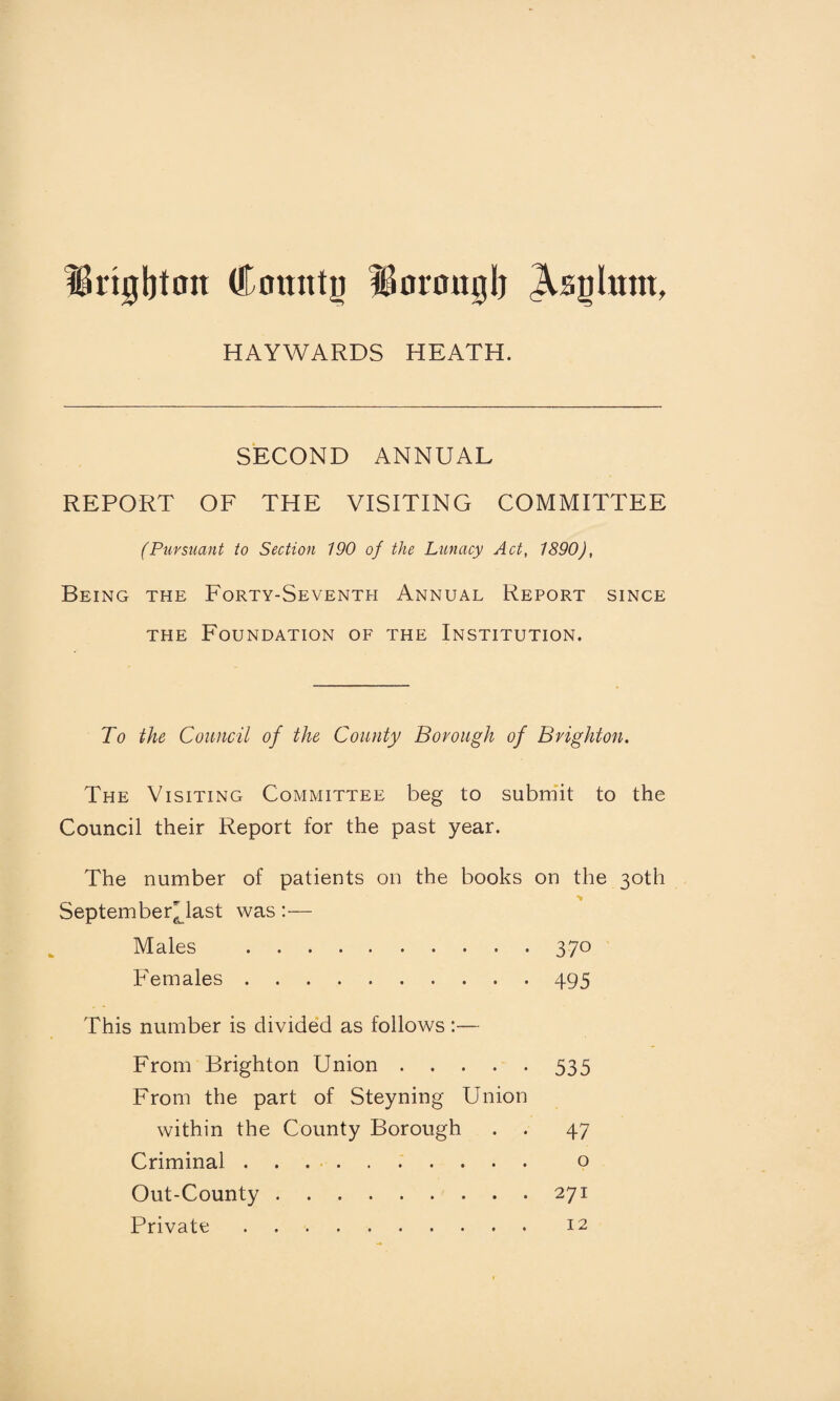 IBrigijtmt County iformtglj Asylum, HAYWARDS HEATH. SECOND ANNUAL REPORT OF THE VISITING COMMITTEE (Pursuant to Section 190 of the Lunacy Act, 1890), Being the Forty-Seventh Annual Report since the Foundation of the Institution. To the Council of the County Borough of Brighton. The Visiting Committee beg to submit to the Council their Report for the past year. The number of patients on the books on the 30th September^ last was :— Males .370 Females.495 This number is divided as follows:— From Brighton Union.535 From the part of Steyning Union within the County Borough . . 47 Criminal. o Out-County.271 Private. 12