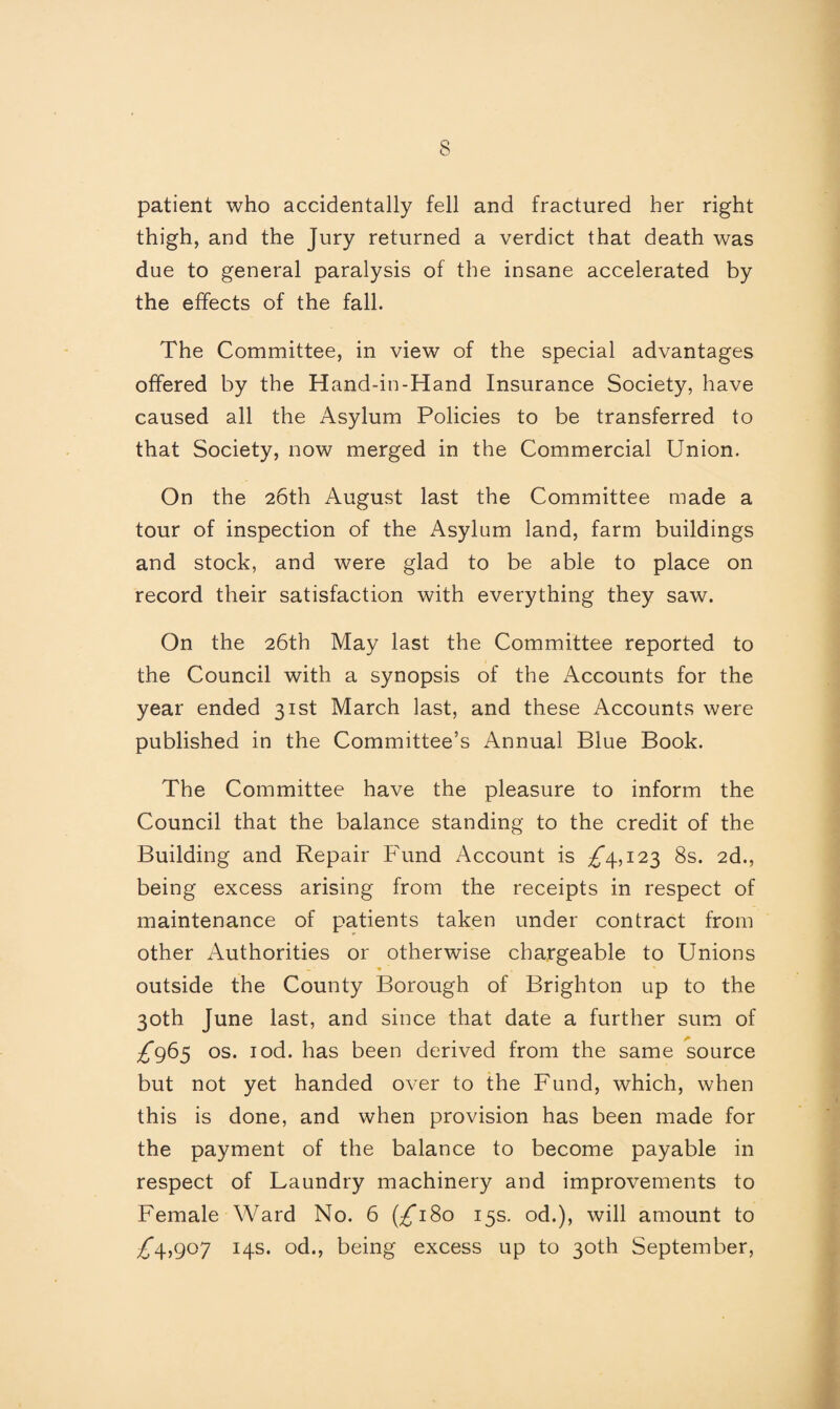 patient who accidentally fell and fractured her right thigh, and the Jury returned a verdict that death was due to general paralysis of the insane accelerated by the effects of the fall. The Committee, in view of the special advantages offered by the Hand-in-Hand Insurance Society, have caused all the Asylum Policies to be transferred to that Society, now merged in the Commercial Union. On the 26th August last the Committee made a tour of inspection of the Asylum land, farm buildings and stock, and were glad to be able to place on record their satisfaction with everything they saw. On the 26th May last the Committee reported to the Council with a synopsis of the Accounts for the year ended 31st March last, and these Accounts were published in the Committee’s Annual Blue Book. The Committee have the pleasure to inform the Council that the balance standing to the credit of the Building and Repair Fund Account is ^4,123 8s. 2d., being excess arising from the receipts in respect of maintenance of patients taken under contract from other Authorities or otherwise chargeable to Unions outside the County Borough of Brighton up to the 30th June last, and since that date a further sum of ^965 os. iod. has been derived from the same source but not yet handed over to the Fund, which, when this is done, and when provision has been made for the payment of the balance to become payable in respect of Laundry machinery and improvements to Female Ward No. 6 (^180 15s. od.), will amount to ,£4,907 14s. od., being excess up to 30th September,