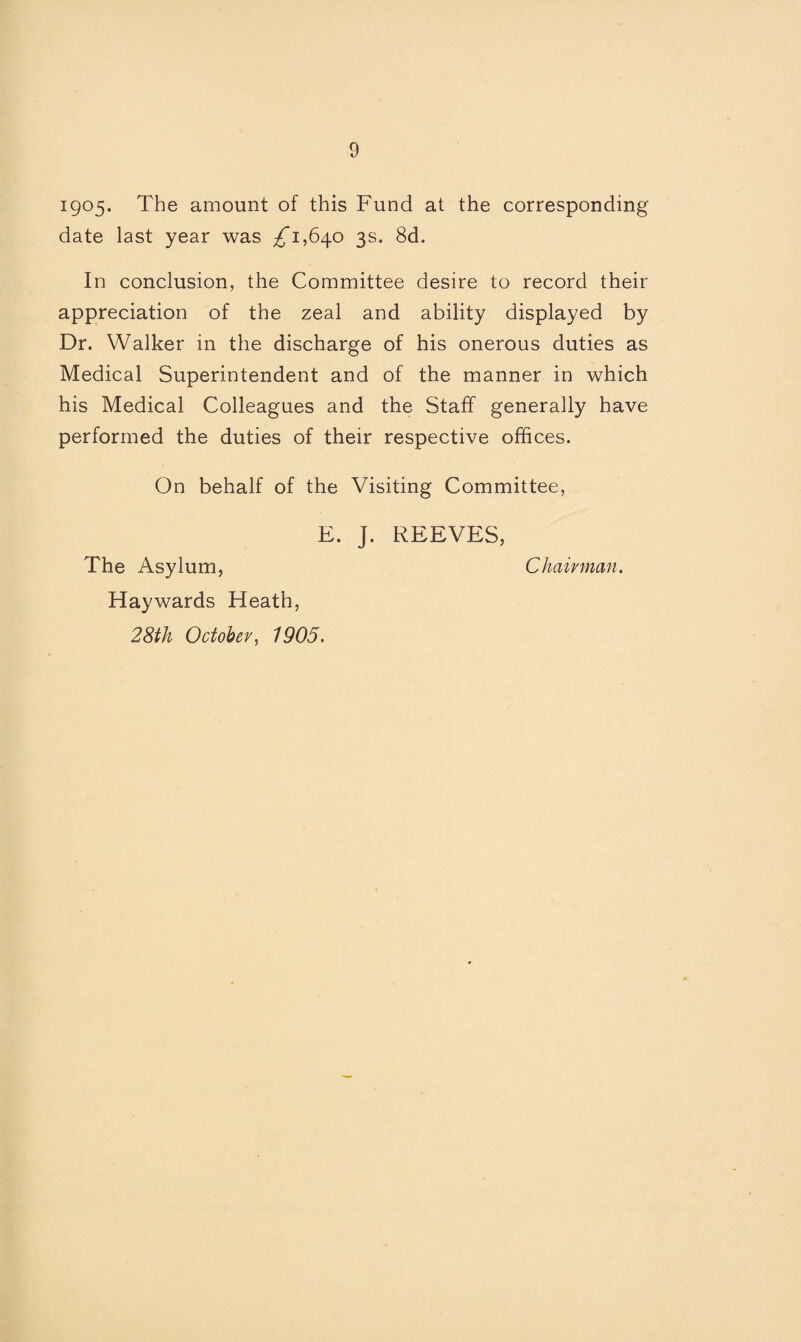 1905. The amount of this Fund at the corresponding date last year was ^1,640 3s. 8d. In conclusion, the Committee desire to record their appreciation of the zeal and ability displayed by Dr. Walker in the discharge of his onerous duties as Medical Superintendent and of the manner in which his Medical Colleagues and the Staff generally have performed the duties of their respective offices. On behalf of the Visiting Committee, E. J. REEVES, The Asylum, Chairman. Haywards Heath, 28th October, 1905.