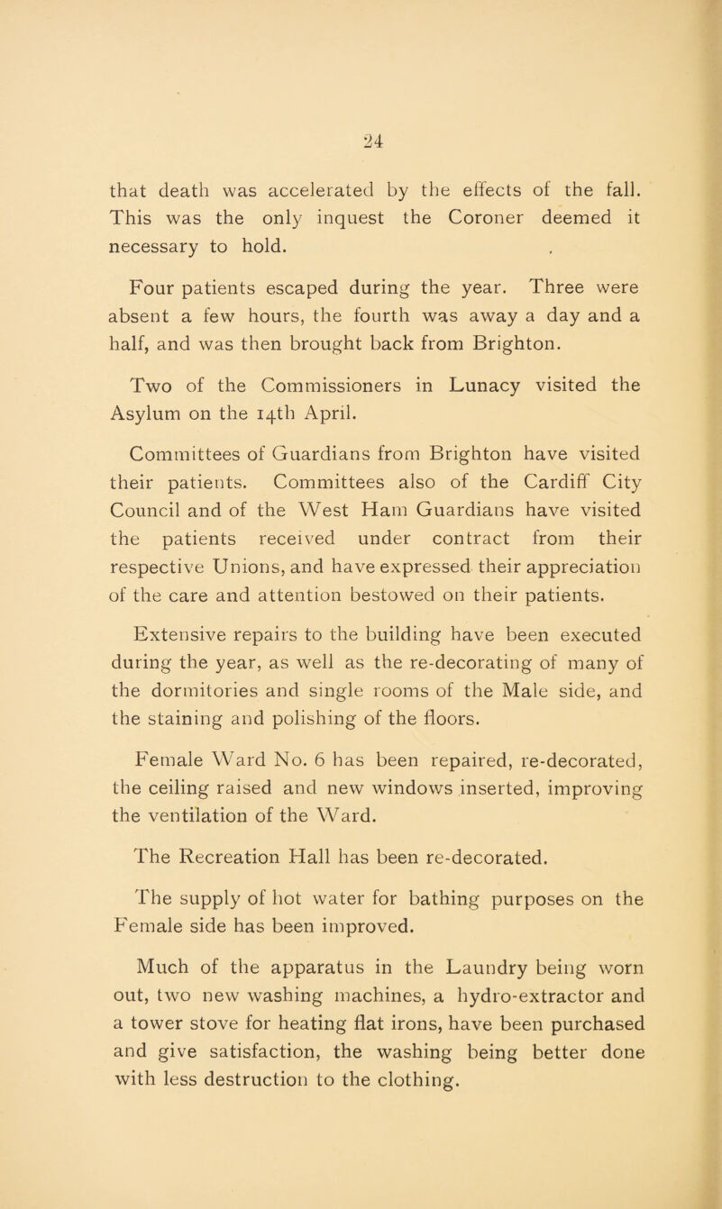 that death was accelerated by the effects of the fall. This was the only inquest the Coroner deemed it necessary to hold. Four patients escaped during the year. Three were absent a few hours, the fourth was away a day and a half, and was then brought back from Brighton. Two of the Commissioners in Lunacy visited the Asylum on the 14th April. Committees of Guardians from Brighton have visited their patients. Committees also of the Cardiff City Council and of the West Ham Guardians have visited the patients received under contract from their respective Unions, and have expressed their appreciation of the care and attention bestowed on their patients. Extensive repairs to the building have been executed during the year, as well as the re-decorating of many of the dormitories and single rooms of the Male side, and the staining and polishing of the floors. Female Ward No. 6 has been repaired, re-decorated, the ceiling raised and new windows inserted, improving the ventilation of the Ward. The Recreation Hall has been re-decorated. The supply of hot water for bathing purposes on the Female side has been improved. Much of the apparatus in the Laundry being worn out, two new washing machines, a hydro-extractor and a tower stove for heating flat irons, have been purchased and give satisfaction, the washing being better done with less destruction to the clothing.