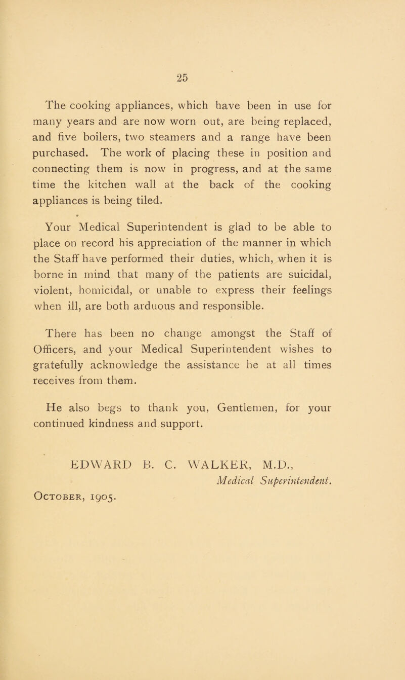 The cooking appliances, which have been in use for many years and are now worn out, are being replaced, and five boilers, two steamers and a range have been purchased. The work of placing these in position and connecting them is now in progress, and at the same time the kitchen wall at the back of the cooking appliances is being tiled. Your Medical Superintendent is glad to be able to place on record his appreciation of the manner in which the Staff have performed their duties, which, when it is borne in mind that many of the patients are suicidal, violent, homicidal, or unable to express their feelings when ill, are both arduous and responsible. There has been no change amongst the Staff of Officers, and your Medical Superintendent wishes to gratefully acknowledge the assistance he at all times receives from them. He also begs to thank you, Gentlemen, for your continued kindness and support. EDWARD B. C. WALKER, M.D., Medical Superintendent. October, 1905.