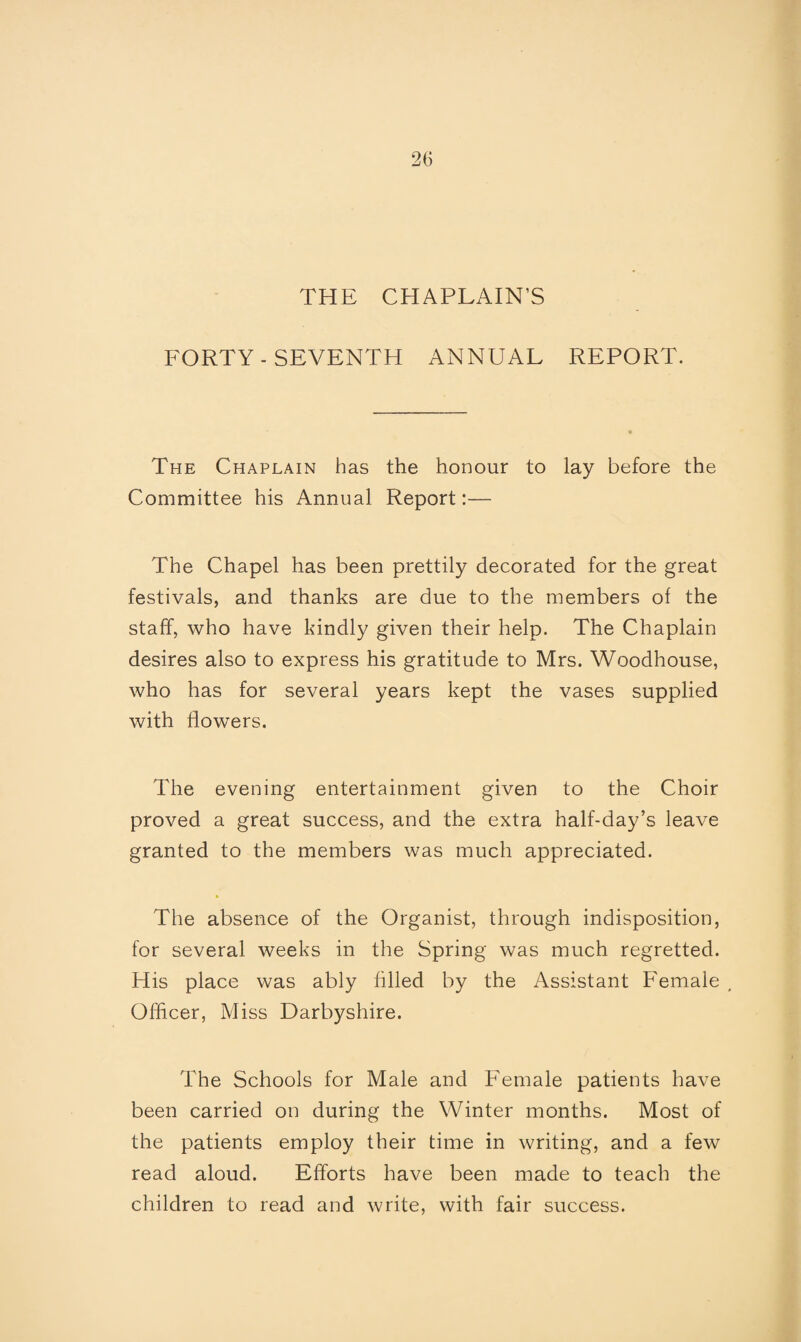 THE CHAPLAIN’S FORTY - SEVENTH ANNUAL REPORT. The Chaplain has the honour to lay before the Committee his Annual Report:— The Chapel has been prettily decorated for the great festivals, and thanks are due to the members of the staff, who have kindly given their help. The Chaplain desires also to express his gratitude to Mrs. Woodhouse, who has for several years kept the vases supplied with flowers. The evening entertainment given to the Choir proved a great success, and the extra half-day’s leave granted to the members was much appreciated. * The absence of the Organist, through indisposition, for several weeks in the Spring was much regretted. His place was ably filled by the Assistant Female , Officer, Miss Darbyshire. The Schools for Male and Female patients have been carried on during the Winter months. Most of the patients employ their time in writing, and a few read aloud. Efforts have been made to teach the children to read and write, with fair success.