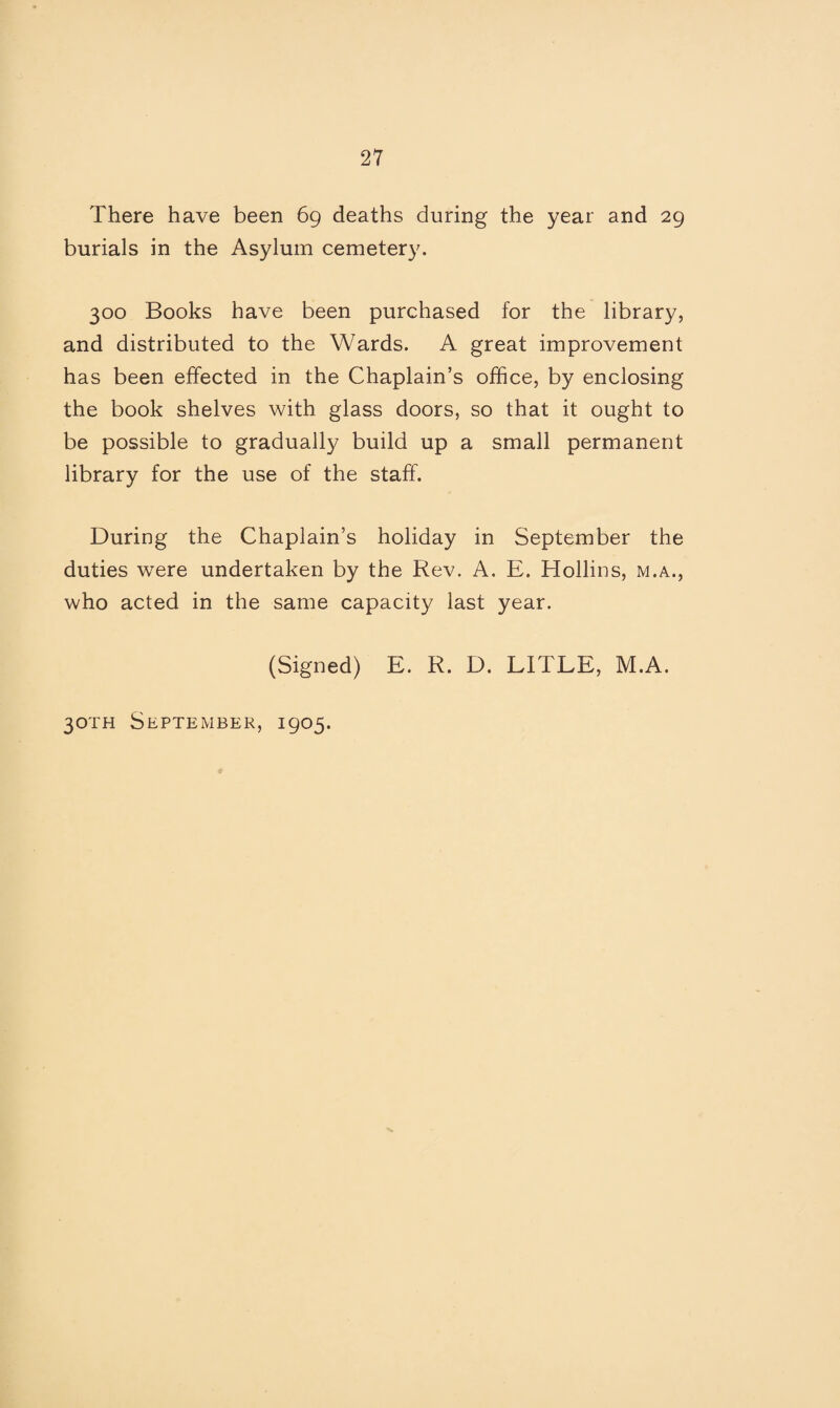 There have been 69 deaths during the year and 29 burials in the Asylum cemetery. 300 Books have been purchased for the library, and distributed to the Wards. A great improvement has been effected in the Chaplain’s office, by enclosing the book shelves with glass doors, so that it ought to be possible to gradually build up a small permanent library for the use of the staff. During the Chaplain’s holiday in September the duties were undertaken by the Rev. A. E. Hollins, m.a., who acted in the same capacity last year. (Signed) E. R. D. LITLE, M.A. 30TH September, 1905.