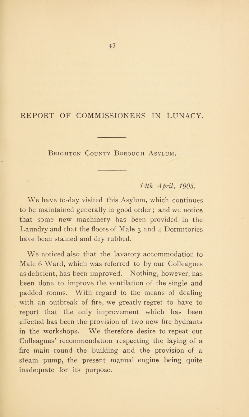 REPORT OF COMMISSIONERS IN LUNACY. Brighton County Borough Asylum. 14th April, 1905. We have to-day visited this Asylum, which continues to be maintained generally in good order ; and we notice that some new machinery has been provided in the Laundry and that the floors of Male 3 and 4 Dormitories have been stained and dry rubbed. We noticed also that the lavatory accommodation to Male 6 Ward, which was referred to by our Colleagues as deficient, has been improved. Nothing, however, has been done to improve the ventilation of the single and padded rooms. With regard to the means of dealing with an outbreak of fire, we greatly regret to have to report that the only improvement which has been effected has been the provision of two new fire hydrants in the workshops. We therefore desire to repeat our Colleagues’ recommendation respecting the laying of a fire main round the building and the provision of a steam pump, the present manual engine being quite inadequate for its purpose.