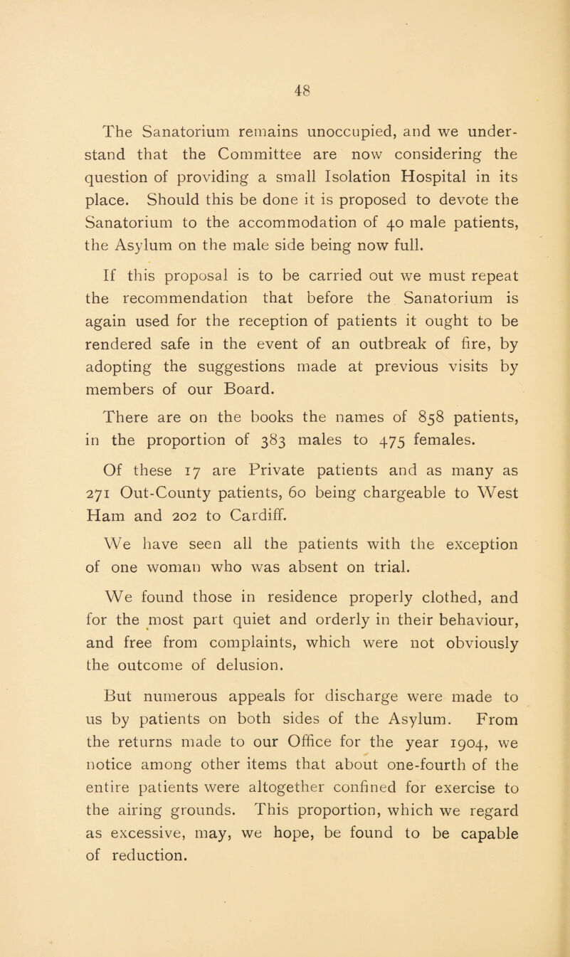 The Sanatorium remains unoccupied, and we under¬ stand that the Committee are now considering the question of providing a small Isolation Hospital in its place. Should this be done it is proposed to devote the Sanatorium to the accommodation of 40 male patients, the Asylum on the male side being now full. If this proposal is to be carried out wTe must repeat the recommendation that before the Sanatorium is again used for the reception of patients it ought to be rendered safe in the event of an outbreak of fire, by adopting the suggestions made at previous visits by members of our Board. There are on the books the names of 858 patients, in the proportion of 383 males to 475 females. Of these 17 are Private patients and as many as 271 Out-County patients, 60 being chargeable to West Ham and 202 to Cardiff. We have seen all the patients with the exception of one woman who was absent on trial. We found those in residence properly clothed, and for the most part quiet and orderly in their behaviour, and free from complaints, which were not obviously the outcome of delusion. But numerous appeals for discharge were made to us by patients on both sides of the Asylum. From the returns made to our Office for the year 1904, we notice among other items that about one-fourth of the entire patients were altogether confined for exercise to the airing grounds. This proportion, which we regard as excessive, may, we hope, be found to be capable of reduction.