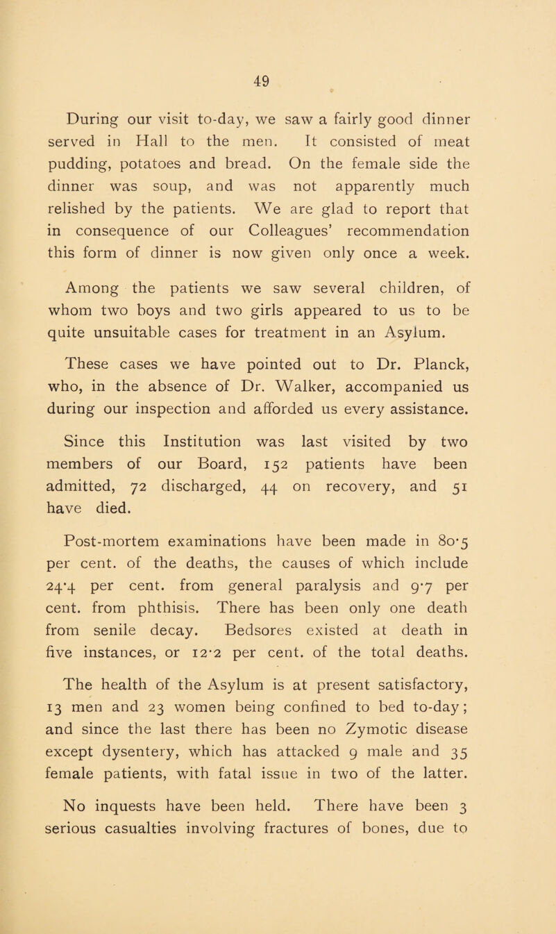 During our visit to-day, we saw a fairly good dinner served in Hall to the men. It consisted of meat pudding, potatoes and bread. On the female side the dinner was soup, and was not apparently much relished by the patients. We are glad to report that in consequence of our Colleagues’ recommendation this form of dinner is now given only once a week. Among the patients we saw several children, of whom two boys and two girls appeared to us to be quite unsuitable cases for treatment in an Asylum. These cases we have pointed out to Dr. Planck, who, in the absence of Dr. Walker, accompanied us during our inspection and afforded us every assistance. Since this Institution was last visited by two members of our Board, 152 patients have been admitted, 72 discharged, 44 on recovery, and 51 have died. Post-mortem examinations have been made in 80*5 per cent, of the deaths, the causes of which include 24*4 per cent, from general paralysis and 9-7 per cent, from phthisis. There has been only one death from senile decay. Bedsores existed at death in five instances, or 12-2 per cent, of the total deaths. The health of the Asylum is at present satisfactory, 13 men and 23 women being confined to bed to-day; and since the last there has been no Zymotic disease except dysentery, which has attacked 9 male and 35 female patients, with fatal issue in two of the latter. No inquests have been held. There have been 3 serious casualties involving fractures of bones, due to