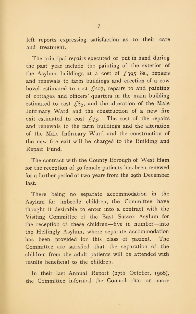 left reports expressing satisfaction as to their care and treatment. The principal repairs executed or put in hand during the past year include the painting of the exterior of the Asylum buildings at a cost of ^395 8s., repairs and renewals to farm buildings and erection of a cow hovel estimated to cost ^207, repairs to and painting of cottages and officers’ quarters in the main building estimated to cost ^85, and the alteration of the Male Infirmary Ward and the construction of a new fire exit estimated to cost ^73. The cost of the repairs and renewals to the farm buildings and the alteration of the Male Infirmary Ward and the construction of the new fire exit will be charged to the Building and Repair Fund. The contract with the County Borough of West Ham for the reception of 30 female patients has been renewed for a further period of two years from the 29th December last. There being no separate accommodation in the Asylum for imbecile children, the Committee have thought it desirable to enter into a contract with the Visiting Committee of the East Sussex Asylum for the reception of these children—five in number—into the Hellingly Asylum, where separate accommodation has been provided for this class of patient. The Committee are satisfied that the separation of the children from the adult patients will be attended with results beneficial to the children. In their last Annual Report (27th October, 1906), the Committee informed the Council that on more