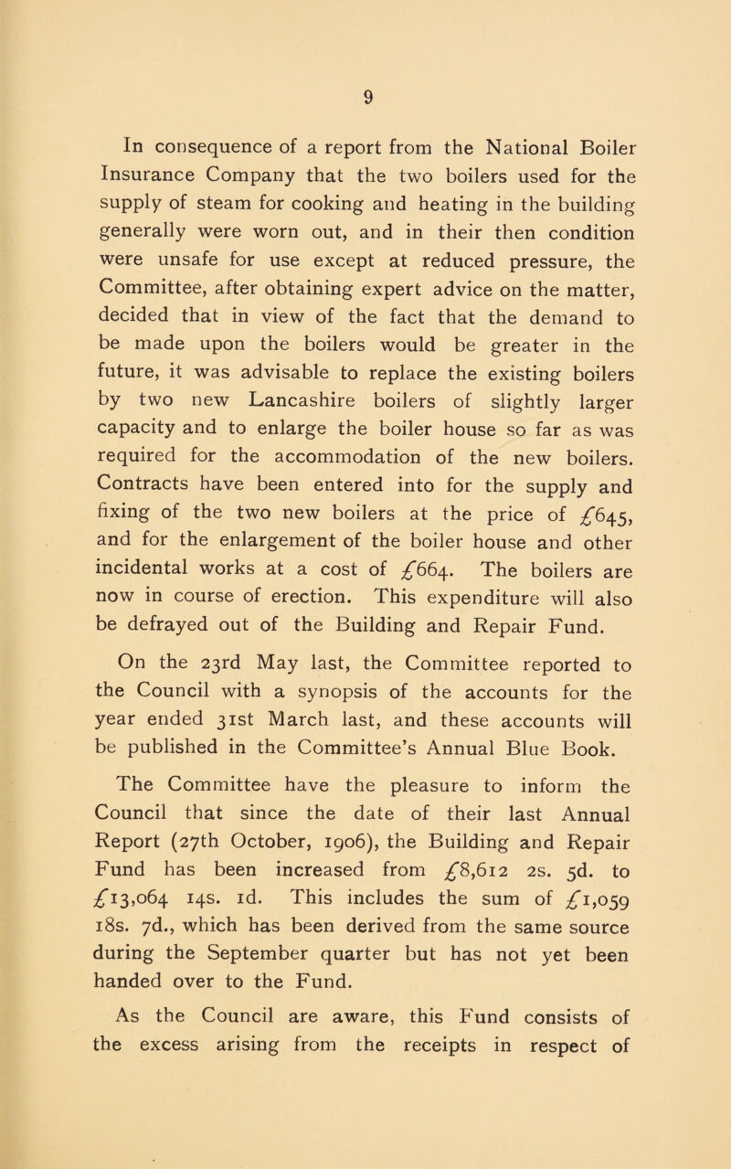 In consequence of a report from the National Boiler Insurance Company that the two boilers used for the supply of steam for cooking and heating in the building generally were worn out, and in their then condition were unsafe for use except at reduced pressure, the Committee, after obtaining expert advice on the matter, decided that in view of the fact that the demand to be made upon the boilers would be greater in the future, it was advisable to replace the existing boilers by two new Lancashire boilers of slightly larger capacity and to enlarge the boiler house so far as was required for the accommodation of the new boilers. Contracts have been entered into for the supply and fixing of the two new boilers at the price of ^645, and for the enlargement of the boiler house and other incidental works at a cost of ^664. The boilers are now in course of erection. This expenditure will also be defrayed out of the Building and Repair Fund. On the 23rd May last, the Committee reported to the Council with a synopsis of the accounts for the year ended 31st March last, and these accounts will be published in the Committee’s Annual Blue Book. The Committee have the pleasure to inform the Council that since the date of their last Annual Report (27th October, 1906), the Building and Repair Fund has been increased from ^8,612 2s. 5d. to ^13,064 14s. id. This includes the sum of ^1,059 18s. 7d., which has been derived from the same source during the September quarter but has not yet been handed over to the Fund. As the Council are aware, this Fund consists of the excess arising from the receipts in respect of