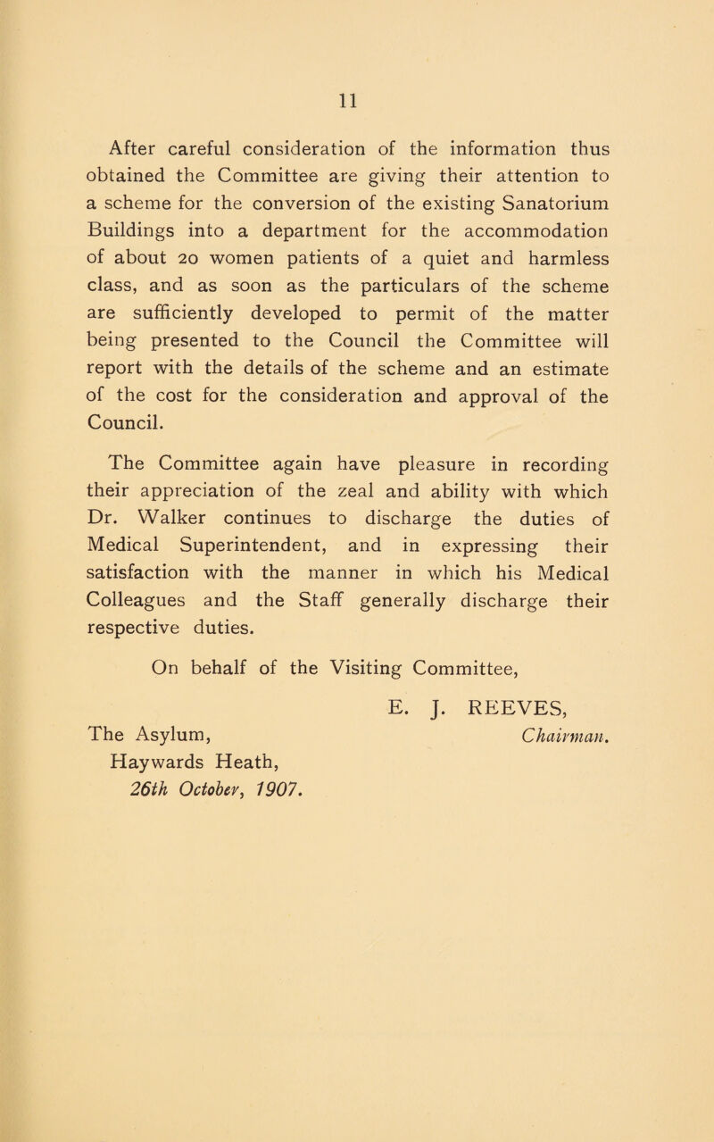 After careful consideration of the information thus obtained the Committee are giving their attention to a scheme for the conversion of the existing Sanatorium Buildings into a department for the accommodation of about 20 women patients of a quiet and harmless class, and as soon as the particulars of the scheme are sufficiently developed to permit of the matter being presented to the Council the Committee will report with the details of the scheme and an estimate of the cost for the consideration and approval of the Council. The Committee again have pleasure in recording their appreciation of the zeal and ability with which Dr. Walker continues to discharge the duties of Medical Superintendent, and in expressing their satisfaction with the manner in which his Medical Colleagues and the Staff generally discharge their respective duties. On behalf of the Visiting Committee, E. J. REEVES, The Asylum, Chairman. Haywards Heath, 26th October, 1907.
