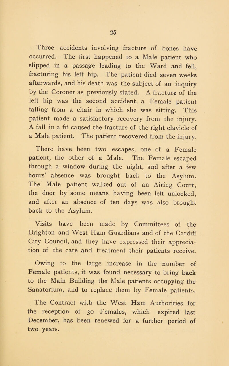 Three accidents involving fracture of bones have occurred. The first happened to a Male patient who slipped in a passage leading to the Ward and fell, fracturing his left hip. The patient died seven weeks afterwards, and his death was the subject of an inquiry by the Coroner as previously stated. A fracture of the left hip was the second accident, a Female patient falling from a chair in which she was sitting. This patient made a satisfactory recovery from the injury. A fall in a fit caused the fracture of the right clavicle of a Male patient. The patient recovered from the injury. There have been two escapes, one of a Female patient, the other of a Male. The Female escaped through a window during the night, and after a few hours’ absence was brought back to the Asylum. The Male patient walked out of an Airing Court, the door by some means having been left unlocked, and after an absence of ten days was also brought back to the Asylum. Visits have been made by Committees of the Brighton and West Ham Guardians and of the Cardiff City Council, and they have expressed their apprecia¬ tion of the care and treatment their patients receive. Owing to the large increase in the number of Female patients, it was found necessary to bring back to the Main Building the Male patients occupying the Sanatorium, and to replace them by Female patients. The Contract with the West Ham Authorities for the reception of 30 Females, which expired last December, has been renewed for a further period of two years.