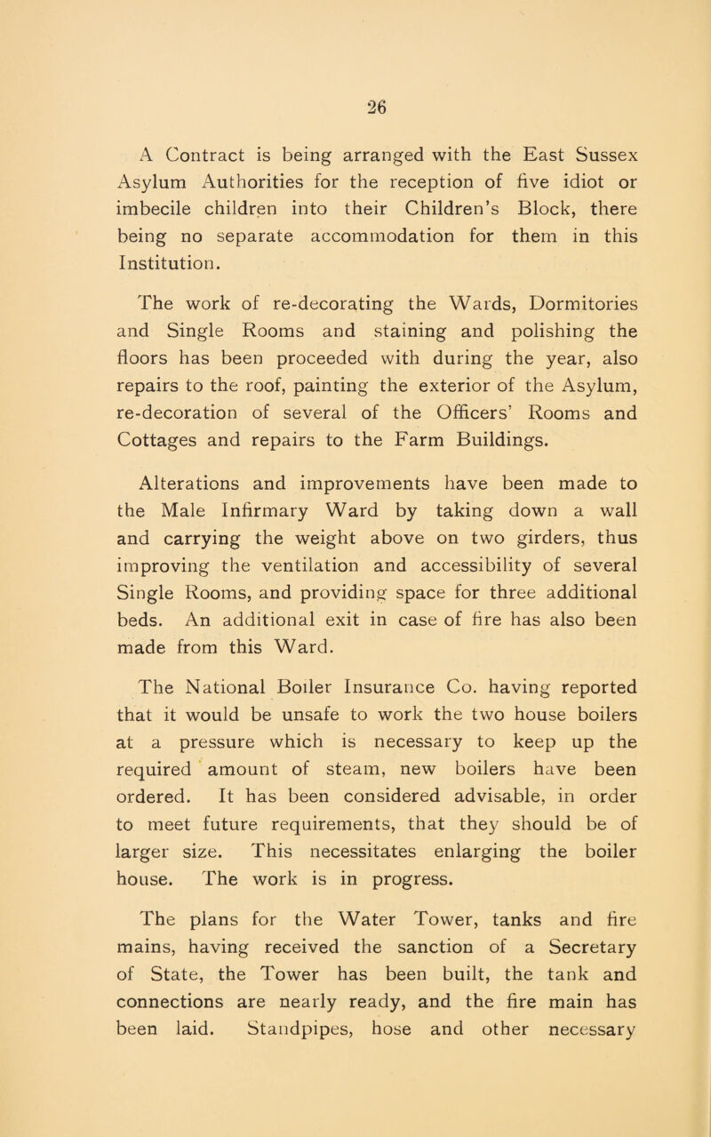 A Contract is being arranged with the East Sussex Asylum Authorities for the reception of five idiot or imbecile children into their Children’s Block, there being no separate accommodation for them in this Institution. The work of re-decorating the Wards, Dormitories and Single Rooms and staining and polishing the floors has been proceeded with during the year, also repairs to the roof, painting the exterior of the Asylum, re-decoration of several of the Officers’ Rooms and Cottages and repairs to the Farm Buildings. Alterations and improvements have been made to the Male Infirmary Ward by taking down a wall and carrying the weight above on two girders, thus improving the ventilation and accessibility of several Single Rooms, and providing space for three additional beds. An additional exit in case of fire has also been made from this Ward. The National Boiler Insurance Co. having reported that it would be unsafe to work the two house boilers at a pressure which is necessary to keep up the required amount of steam, new boilers have been ordered. It has been considered advisable, in order to meet future requirements, that they should be of larger size. This necessitates enlarging the boiler house. The work is in progress. The plans for the Water Tower, tanks and fire mains, having received the sanction of a Secretary of State, the Tower has been built, the tank and connections are nearly ready, and the fire main has been laid. Standpipes, hose and other necessary