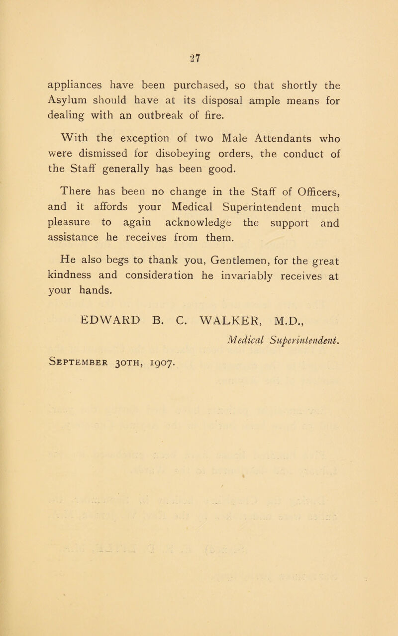 appliances have been purchased, so that shortly the Asylum should have at its disposal ample means for dealing with an outbreak of fire. With the exception of two Male Attendants who were dismissed for disobeying orders, the conduct of the Staff generally has been good. There has been no change in the Staff of Officers, and it affords your Medical Superintendent much pleasure to again acknowledge the support and assistance he receives from them. He also begs to thank you, Gentlemen, for the great kindness and consideration he invariably receives at your hands. EDWARD B. C. WALKER, M.D., Medical Superintendent.