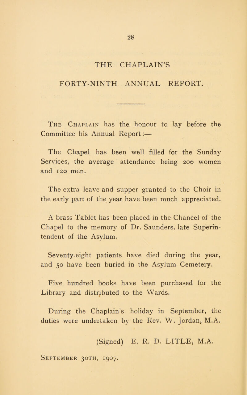 THE CHAPLAIN’S FORTY-NINTH ANNUAL REPORT. The Chaplain has the honour to lay before the Committee his Annual Report:— The Chapel has been well filled for the Sunday Services, the average attendance being 200 women and 120 men. The extra leave and supper granted to the Choir in the early part of the year have been much appreciated. A brass Tablet has been placed in the Chancel of the Chapel to the memory of Dr. Saunders, late Superin¬ tendent of the Asylum. Seventy-eight patients have died during the year, and 50 have been buried in the Asylum Cemetery. Five hundred books have been purchased for the Library and distributed to the Wards. During the Chaplain’s holiday in September, the duties were undertaken by the Rev. W. Jordan, M.A. (Signed) E. R. D. LITLE, M.A. September 30TH, 1907.