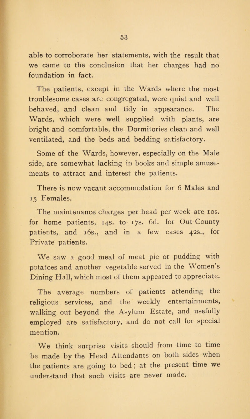 able to corroborate her statements, with the result that we came to the conclusion that her charges had no foundation in fact. The patients, except in the Wards where the most troublesome cases are congregated, were quiet and well behaved, and clean and tidy in appearance. The Wards, which were well supplied with plants, are bright and comfortable, the Dormitories clean and well ventilated, and the beds and bedding satisfactory. Some of the Wards, however, especially on the Male side, are somewhat lacking in books and simple amuse¬ ments to attract and interest the patients. There is now vacant accommodation for 6 Males and 15 Females. The maintenance charges per head per week are 10s. for home patients, 14s. to 17s. 6d. for Out-County patients, and 16s., and in a few cases 42s., for Private patients. We saw a good meal of meat pie or pudding with potatoes and another vegetable served in the Women’s Dining Hall, which most of them appeared to appreciate. The average numbers of patients attending the religious services, and the weekly entertainments, walking out beyond the Asylum Estate, and usefully employed are satisfactory, and do not call for special mention. We think surprise visits should from time to time be made by the Head Attendants on both sides when the patients are going to bed ; at the present time we understand that such visits are never made.