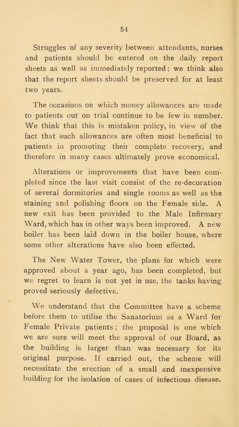 Struggles of any severity between attendants, nurses and patients should be entered on the daily report sheets as well as immediately reported ; we think also that the report sheets should be preserved for at least two years. The occasions on which money allowances are made to patients out on trial continue to be few in number. We think that this is mistaken policy, in view of the fact that such allowances are often most beneficial to patients in promoting their complete recovery, and therefore in many cases ultimately prove economical. Alterations or improvements that have been com¬ pleted since the last visit consist of the re-decoration of several dormitories and single rooms as well as the staining and polishing floors on the Female side. A new exit has been provided to the Male Infirmary Ward, which has in other ways been improved. A new boiler has been laid down in the boiler house, where some other alterations have also been effected. The New Water Tower, the plans for which were approved about a year ago, has been completed, but we regret to learn is not yet in use, the tanks having proved seriously defective. We understand that the Committee have a scheme before them to utilise the Sanatorium as a Ward for Female Private patients; the proposal is one which we are sure will meet the approval of our Board, as the building is larger than was necessary for its original purpose. If carried out, the scheme will necessitate the erection of a small and inexpensive building for the isolation of cases of infectious disease.