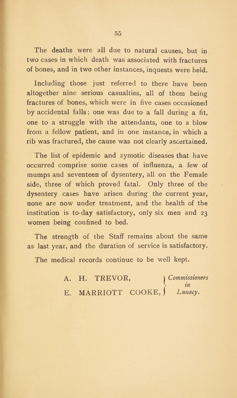 The deaths were all due to natural causes, but in two cases in which death was associated with fractures of bones, and in two other instances, inquests were held. Including those just referred to there have been altogether nine serious casualties, all of them being fractures of bones, which were in five cases occasioned by accidental falls; one was due to a fall during a fit, one to a struggle with the attendants, one to a blow from a fellow patient, and in one instance, in which a rib was fractured, the cause was not clearly ascertained. The list of epidemic and zymotic diseases that have occurred comprise some cases of influenza, a few of mumps and seventeen of dysentery, all on the Female side, three of which proved fatal. Only three of the dysentery cases have arisen during the current year, none are now under treatment, and the health of the institution is to-day satisfactory, only six men and 23 women being confined to bed. The strength of the Staff remains about the same as last year, and the duration of service is satisfactory. The medical records continue to be well kept. A. H. TREVOR, ) Commissioners :■ in E. MARRIOTT COOKE, ) Lunacy.