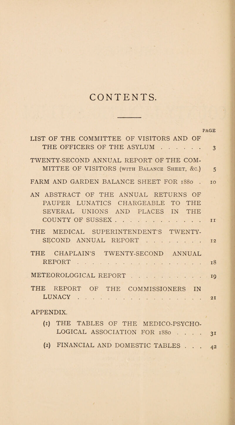CONTENTS PAGE LIST OF THE COMMITTEE OF VISITORS AND OF THE OFFICERS OF THE ASYLUM. 3 TWENTY-SECOND ANNUAL REPORT OF THE COM¬ MITTEE OF VISITORS (with Balance Sheet, &c.) 5 FARM AND GARDEN BALANCE SHEET FOR 1880 . 10 AN ABSTRACT OF THE ANNUAL RETURNS OF PAUPER LUNATICS CHARGEABLE TO THE SEVERAL UNIONS AND PLACES IN THE COUNTY OF SUSSEX.n THE MEDICAL SUPERINTENDENT’S TWENTY- SECOND ANNUAL REPORT.12 THE CHAPLAIN'S TWENTY-SECOND ANNUAL REPORT. 18 METEOROLOGICAL REPORT. 19 THE REPORT OF THE COMMISSIONERS IN LUNACY.21 APPENDIX. (1) THE TABLES OF THE MEDICO-PSYCHO¬ LOGICAL ASSOCIATION FOR 1880 .... 31 42