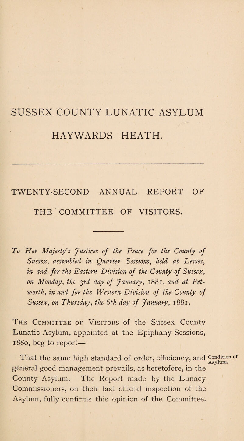 SUSSEX COUNTY LUNATIC ASYLUM HAYWARDS HEATH. TWENTY-SECOND ANNUAL REPORT OF THE COMMITTEE OF VISITORS. To Her Majesty's Justices of the Peace for the County of Sussex, assembled in Quarter Sessions, held at Lewes, in and for the Eastern Division of the County of Sussex, on Monday, the yd day of January, 1881, and at Pet- worth, in and for the Western Division of the County of Sussex, on Thursday, the 6th day of January, 1881. The Committee of Visitors of the Sussex County Lunatic Asylum, appointed at the Epiphany Sessions, 1880, beg to report— That the same high standard of order, efficiency, and general good management prevails, as heretofore, in the County Asylum. The Report made by the Lunacy Commissioners, on their last official inspection of the Asylum, fully confirms this opinion of the Committee. Condition of Asylum.