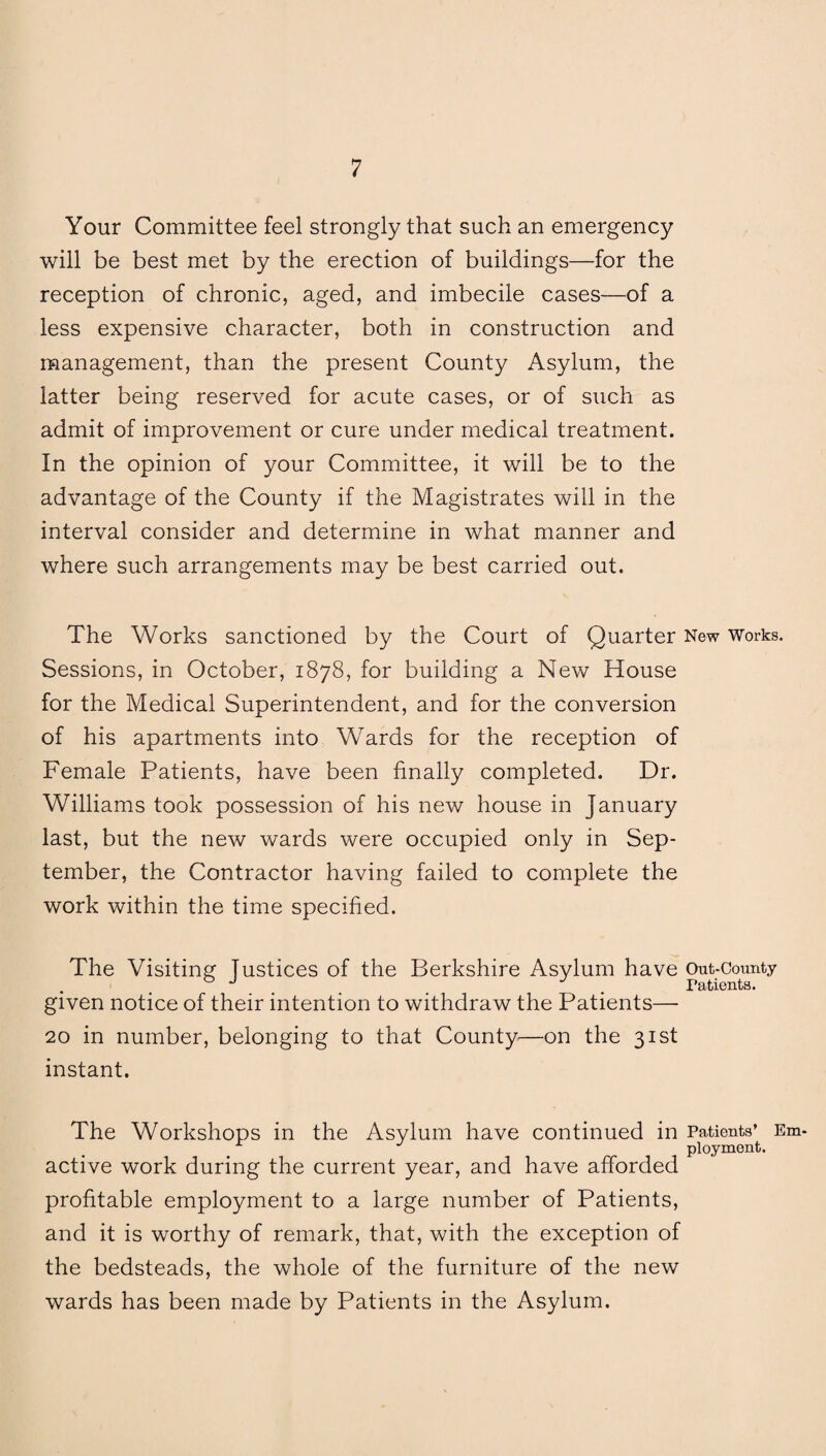 Your Committee feel strongly that such an emergency will be best met by the erection of buildings—for the reception of chronic, aged, and imbecile cases—of a less expensive character, both in construction and management, than the present County Asylum, the latter being reserved for acute cases, or of such as admit of improvement or cure under medical treatment. In the opinion of your Committee, it will be to the advantage of the County if the Magistrates will in the interval consider and determine in what manner and where such arrangements may be best carried out. The Works sanctioned by the Court of Quarter New Works. Sessions, in October, 1878, for building a New House for the Medical Superintendent, and for the conversion of his apartments into Wards for the reception of Female Patients, have been finally completed. Dr. Williams took possession of his new house in January last, but the new wards were occupied only in Sep¬ tember, the Contractor having failed to complete the work within the time specified. The Visiting justices of the Berkshire Asylum have Out-County 0 J _ Patients. given notice of their intention to withdraw the Patients— 20 in number, belonging to that County—on the 31st instant. The Workshops in the Asylum have continued in Patients’ Em¬ ployment. active work during the current year, and have afforded profitable employment to a large number of Patients, and it is worthy of remark, that, with the exception of the bedsteads, the whole of the furniture of the new wards has been made by Patients in the Asylum.