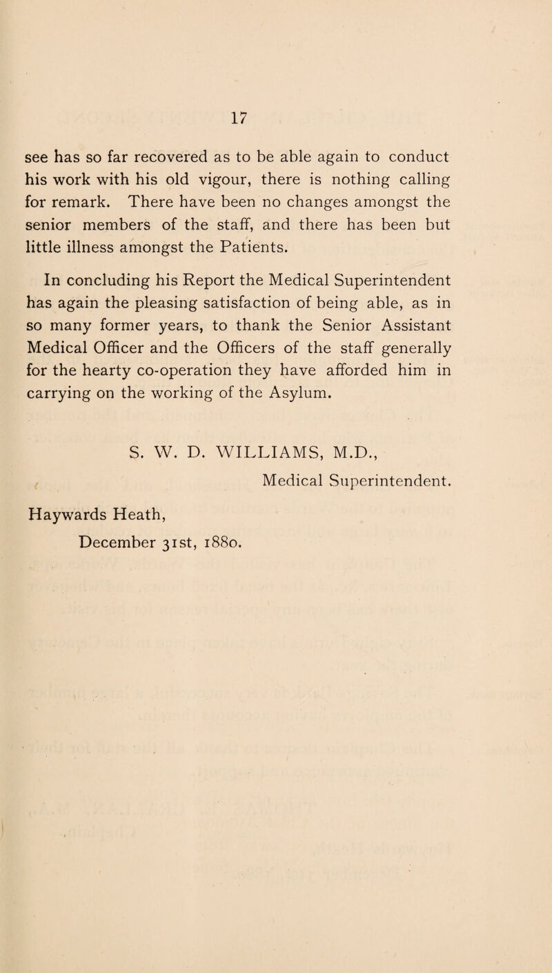 see has so far recovered as to be able again to conduct his work with his old vigour, there is nothing calling for remark. There have been no changes amongst the senior members of the staff, and there has been but little illness amongst the Patients. In concluding his Report the Medical Superintendent has again the pleasing satisfaction of being able, as in so many former years, to thank the Senior Assistant Medical Officer and the Officers of the staff generally for the hearty co-operation they have afforded him in carrying on the working of the Asylum. S. W. D. WILLIAMS, M.D., Medical Superintendent. Haywards Heath,