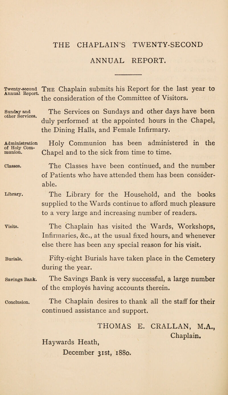 THE CHAPLAIN’S TWENTY-SECOND Twenty-second Annual Report. Sunday and other Services. Administration of Holy Com¬ munion. Classes. Library. Visits. Burials. Savings Bank. Conclusion. ANNUAL REPORT. The Chaplain submits his Report for the last year to the consideration of the Committee of Visitors. The Services on Sundays and other days have been duly performed at the appointed hours in the Chapel, the Dining Halls, and Female Infirmary. Holy Communion has been administered in the Chapel and to the sick from time to time. The Classes have been continued, and the number of Patients who have attended them has been consider¬ able. The Library for the Household, and the books supplied to the Wards continue to afford much pleasure to a very large and increasing number of readers. The Chaplain has visited the Wards, Workshops, Infirmaries, &c., at the usual fixed hours, and whenever else there has been any special reason for his visit. Fifty-eight Burials have taken place in the Cemetery during the year. The Savings Bank is very successful, a large number of the employes having accounts therein. The Chaplain desires to thank all the staff for their continued assistance and support. THOMAS E. CRALLAN, M.A., Chaplain. Haywards Heath, December 31st, 1880.