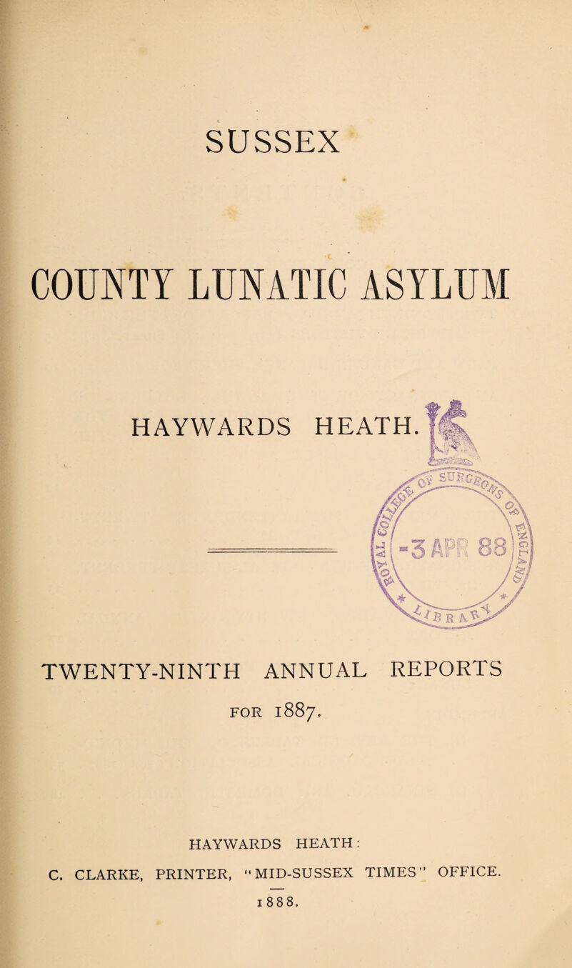 SUSSEX COUNTY LUNATIC ASYLUM HAYWARDS HEATH. TWENTY-NINTH ANNUAL REPORTS FOR 1887. HAYWARDS HEATH: C. CLARKE, PRINTER, ‘'MID-SUSSEX TIMES” OFFICE. 1888.